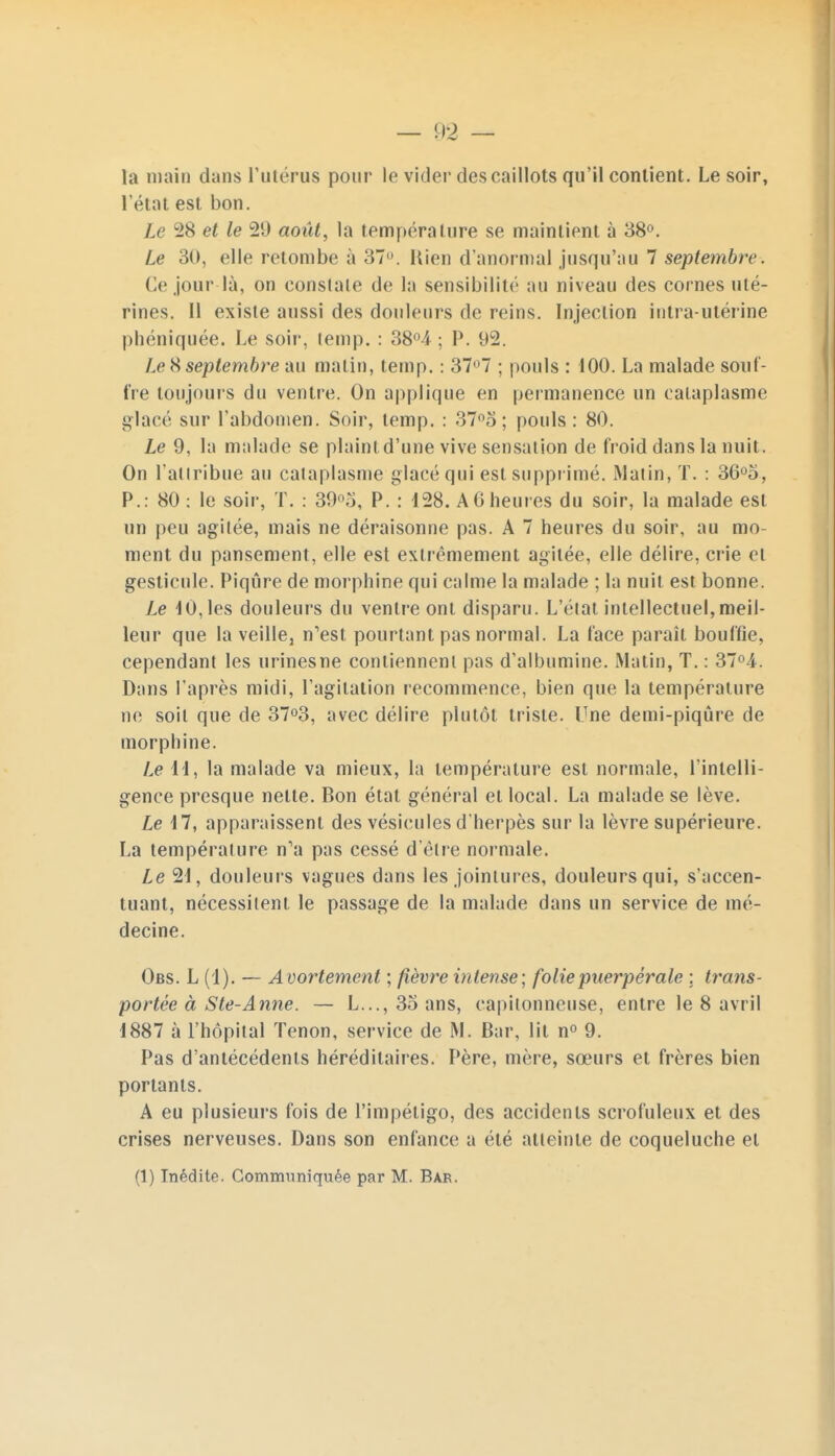 la main dans l'utérus pour le vider des caillots qu'il contient. Le soir, l'état est bon. le 28 et le 29 août, la température se maintient à 38°. Le 30, elle retombe à 37. Rien d'anormal jusqu'au 7 septembre. Ce jour-là, on conslale de la sensibilité au niveau des cornes uté- rines. Il existe aussi des douleurs de reins. Injection intra-utérine phéniquée. Le soir, temp. : 38°4 ; P. 92. I> 8 septembre au malin, temp. : 37°7 ; pouls : 100. La malade souf- fre toujours du ventre. On applique en permanence un cataplasme glacé sur l'abdomen. Soir, temp. : 37°o ; pouls: 80. Le 9, la malade se plaint d'une vive sensation de froid dans la nuit. On l'attribue au cataplasme glacé qui est supprimé. Matin, T. : 36°o, P.: 80 : le soir, T. : 39°o, P. : 128. A G heures du soir, la malade est un peu agitée, mais ne déraisonne pas. A 7 heures du soir, au mo- ment du pansement, elle est extrêmement agitée, elle délire, crie et gesticule. Piqûre de morphine qui calme la malade ; la nuit est bonne. Le 10, les douleurs du ventre ont disparu. L'état intellectuel, meil- leur que la veille, n'est pourtant pas normal. La face paraît bouffie, cependant les urines ne contiennent pas d'albumine. Matin, T. : 37°4. Dans l'après midi, l'agitation recommence, bien que la température ne soit que de 37°3, avec délire plutôt triste. Une demi-piqûre de morphine. Le 11, la malade va mieux, la température est normale, l'intelli- gence presque nette. Bon état général el local. La malade se lève. Le 17, apparaissent des vésicules d'herpès sur la lèvre supérieure. La température n'a pas cessé d'être normale. Le 2d, douleurs vagues dans les jointures, douleurs qui, s'accen- tuant, nécessitent le passage de la malade dans un service de mé- decine. Obs. L (1). — Avortement ; fièvre intense; folie puerpérale ; trans- portée à S te-Anne. — L..., 35 ans, capilonneuse, entre le 8 avril 1887 à l'hôpital Tenon, service de M. Bar, lit n° 9. Pas d'antécédents héréditaires. Père, mère, sœurs et frères bien portants. A eu plusieurs fois de l'impétigo, des accidents scrofuleux et des crises nerveuses. Dans son enfance a été atteinte de coqueluche et