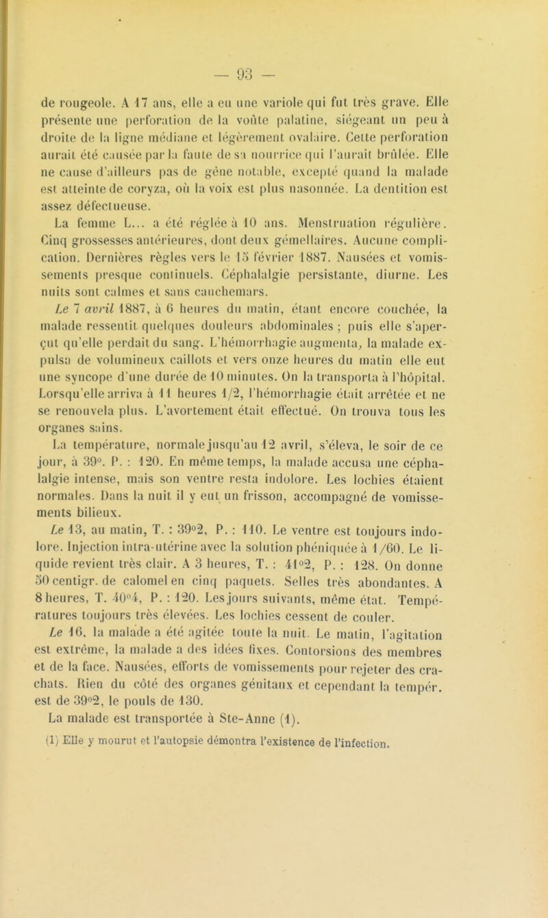 présente une perforation de la voûte palatine, siégeant un peu à droite de la ligne médiane et légèrement ovalaire. Celle perforai ion aurait été causée parla faute de sa nourrice qui l'aurait brûlée. Elle ne cause d'ailleurs pas de gêne notable, excepte quand la malade est ai teinte de coryza, où la voix est plus nasonnée. La dentition est assez défectueuse. La femme L... a été réglée à 40 ans. Menstruation régulière. Cinq grossesses antérieures, dont deux gémellaires. Aucune compli- cation. Dernières règles vers le 15 février 1887. Nausées et vomis- sements presque continuels. Céphalalgie persistante, diurne. Les nuits sont calmes et sans cauchemars. Le 7 avril 1887, à 6 heures du matin, étant encore couchée, la malade ressentit quelques douleurs abdominales ; puis elle s'aper- çut qu'elle perdait du sang. L'hémorrhagie augmenta, la malade ex- pulsa de volumineux caillots et vers onze heures du matin elle eut une syncope d'une durée de iO minutes. On la transporta à l'hôpital. Lorsqu'elle arriva à M heures 4/2, l'hémorrhagie était arrêtée et ne se renouvela plus. L'avortement était effectué. On trouva tous les organes sains. La température, normale jusqu'au 42 avril, s'éleva, le soir de ce jour, à 39°. P. : 420. En même temps, la malade accusa une cépha- lalgie intense, mais son ventre resta indolore. Les lochies étaient normales. Dans la nuit il y eut un frisson, accompagné de vomisse- ments bilieux. Le 43, au matin, T. : 39°2, P. : 440. Le ventre est toujours indo- lore. Injection intra-utérine avec la solution phéniquée à 4/60. Le li- quide revient très clair. A 3 heures, T. : 41°2, P. : 128. On donne 50centigr.de calomelen cinq paquets. Selles très abondantes. A 8 heures, T. 40°4, P. : 420. Les jours suivants, même état. Tempé- ratures toujours très élevées. Les lochies cessent de couler. Le 46, la malade a été agitée toute la nuit. Le matin, l'agitation est extrême, la malade a des idées fixes. Contorsions des membres et de la face. Nausées, efforts de vomissements pour rejeter des cra- chats. Hien du côté des organes génitaux et cependant la tempér. est de 39°2, le pouls de 430. La malade est transportée à Ste-Anne (4). (1) Elle y mourut et l'autopsie démontra l'existence de l'infection.