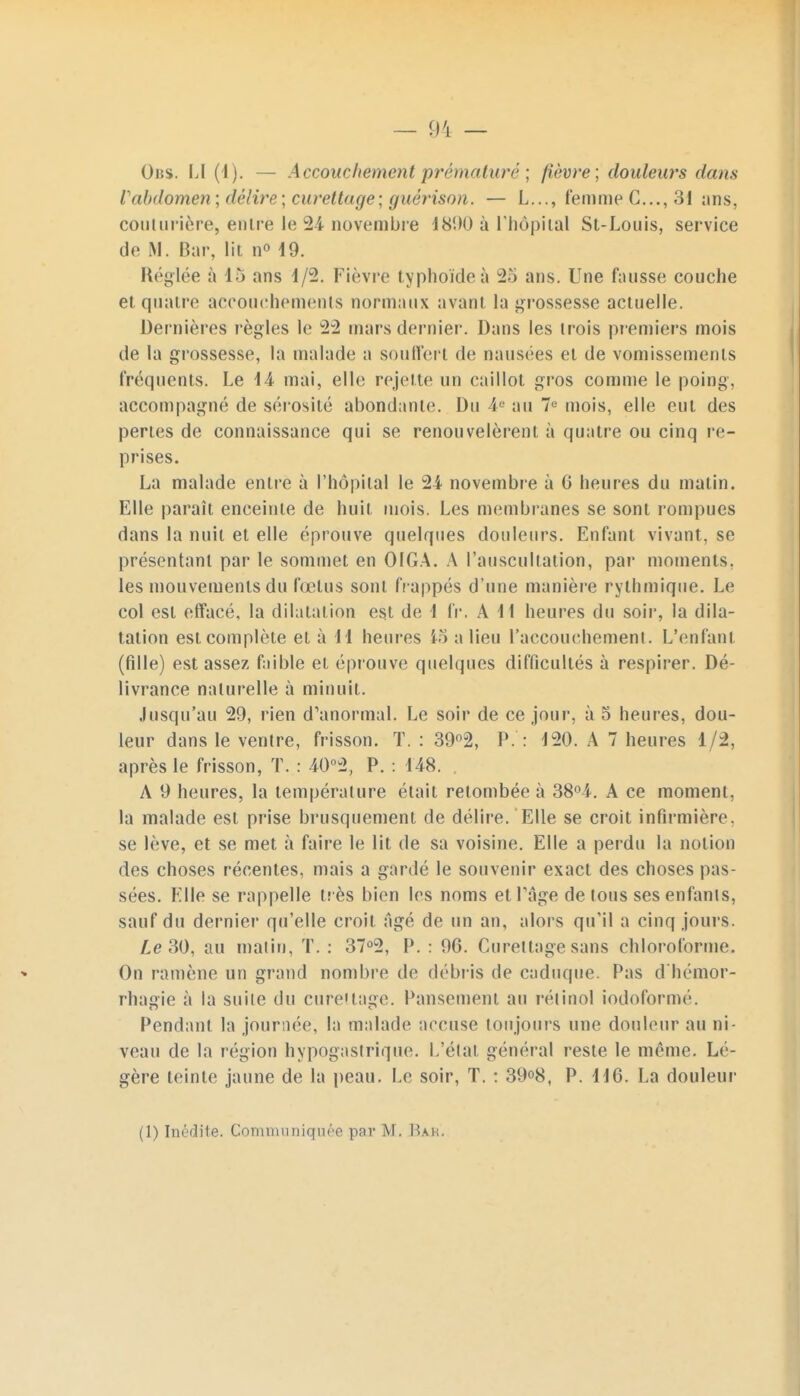 rabdomen; délire; curettage; guèrison. — L..., femme C..., 31 ans, couturière, entre le 24 novembre 181)0 à l'hôpital St-Louis, service de M. Bar, lit n° 19. Réglée à 15 ans 1/2. Fièvre typhoïde à 25 ans. Une fausse couche et quatre accouchements normaux avant la grossesse actuelle. Dernières règles le 22 mars dernier. Dans les trois premiers mois de la grossesse, la malade a souffert de nausées et de vomissements fréquents. Le 14 mai, elle rejette un caillot gros comme le poing, accompagné de sérosité abondante. Du 4e au 7e mois, elle eut des perles de connaissance qui se renouvelèrent à quatre ou cinq re- prises. La malade entre à l'hôpital le 24 novembre à G heures du matin. Elle paraît enceinte de huit mois. Les membranes se sont rompues dans la nuit et elle éprouve quelques douleurs. Enfant vivant, se présentant par le sommet en OIGA. A l'auscultation, par moments, les mouvements du fœtus sont frappés d'une manière rythmique. Le col est effacé, la dilatation est de 1 fr. A 11 heures du soir, la dila- tation est complète et à H heures 15 a lieu l'accouchement. L'enfant (fille) est assez faible et éprouve quelques difficultés à respirer. Dé- livrance naturelle à minuit. Jusqu'au 29, rien d'anormal. Le soir de ce jour, à 5 heures, dou- leur dans le ventre, frisson. T. : 39°2, P. : 120. A 7 heures 1/2, après le frisson, T. : 40°2, P. : 148. A 9 heures, la température était retombée à 38°4. A ce moment, la malade est prise brusquement de délire. Elle se croit infirmière, se lève, et se met à faire le lit de sa voisine. Elle a perdu la notion des choses récentes, mais a gardé le souvenir exact des choses pas- sées. Elle se rappelle très bien les noms et l'âge de tous ses enfants, sauf du dernier qu'elle croit âgé de un an, alors qu'il a cinq jours. Le 30, au matin, T. : 37°2, P. : 96. Curettage sans chloroforme. On ramène un grand nombre de débris de caduque. Pas d'hémor- rhagie à la suite du curettage. Pansement au rétinol iodoformé. Pendant la journée, la malade accuse toujours une douleur au ni- veau de la région hypogastrique. L'état général reste le même. Lé- gère teinte jaune de la peau. Le soir, T. : 39°8, P. 116. La douleur