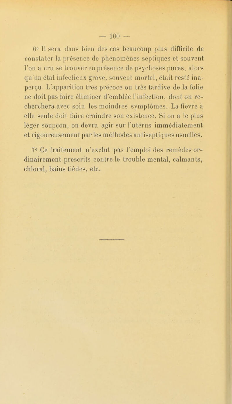 6° 11 sera dan? bien des cas beaucoup plus difficile de constater la présence de pbénornènes septiques et souvent l'on a cru se trouver en présence de psychoses pures, alors qu'un état infectieux grave, souvent mortel, était resté ina- perçu. L'apparition 1res précoce ou 1res tardive de la folie ne doit pas faire éliminer d'emblée l'infection, dont on re- cherchera avec soin les moindres symptômes. La fièvre à elle seule doit faire craindre son existence. Si on a le plus léger soupçon, on devra agir sur l'utérus immédiatement et rigoureusement par les méthodes antiseptiques usuelles. 7° Ce traitement n'exclut pas l'emploi des remèdes or- dinairement prescrits contre le trouble mental, calmants, chloral, bains tièdes, etc.