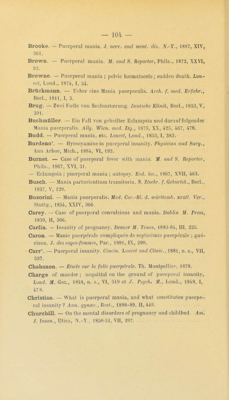 Brooke. — Puerpéral raania. J. nerv. and ment. dis. N.-Y., 1887, XIV, 361. Brown. — Puerpéral raania. M. and S. Reporter, Phila., 1872, XXVI, 92. Browne. — Puerpéral mania ; pelvic hamiatocele; sudden dealh. Lan- cet, Lond., 1874, I, 54. Brùckmann. — Ueber eine Mania puerperalis. Arch. f. med. Erfahr., Berl., 1811, I, 3. Brug. —Zwei Fœlle von Seelenstœrung. Deutsche KUnik, Berl., 1853, V, 391. Buchmûller. — Ein Fall von gehcilter Eclampsia und darauf folgender Mania puerperalis. Allg. Wien. med. Ztg., 1875, XX. 425, 467, 478. Budd. — Puerpéral mania, etc. Lancet, Lond., 1853, I, 383. Burdeno*. — Hyoscyamine in puerpéral insanity. Physician and Surg., Ann Arbor, Mich., 1884, VI, 193. Burnet. — Case of puerpéral fever with mania. M. and S. Reporter, Phila., 1867, XVI, 31. — Eclampsia; puerpéral mania; autopsy. Eod. /oc, 1867, XVII, 463. Busch. —Mania parturientium transitoria. IV. 7Jschr. f. Geburtsk., Berl.. 1837, V, 129. Buzorini. — Mania puerperalis. Med. Cor.-Bl. d. wùrttemb. œrztl. Ver.. Stutfg., 1854, XXIV, 366. Carey. — Case of puerpéral convulsions and mania. Dublin M. Press, 1839, II, 306. Carlin. — Insanily of pregnancy. Denver M. Times, 1883-84, III. 225. Caron. — Manie puerpérale complique'e de septicémie puerpe'rale ; gué- rison. J. des sages-femmes, Par.. 1881, IX, 290. Carr*. — Puerpéral insanity. Cincin. Lancet and Clinic, 1881, n. s., VII, 537. Cliabanon. — Étude sur la folie puerpérale. Th. Montpellier. 1879. Charge of murder ; acquittai on the ground of puerpéral insanity, Lond. M. Gaz., 1848, n. s., VI, 519 et /. Psych. M., Lond., 1848, I, 47 8. Christian. — What is puerpéral mania, and what constitutes puerpé- ral insanity? Ami. gynœc, Bosl., 1888-89, 11,449. Churchill. — On the mental disorders of pregnancy and childbed. .4 w. ./. Insan., Utica, N.-Y., 1850-51, VII, 297.