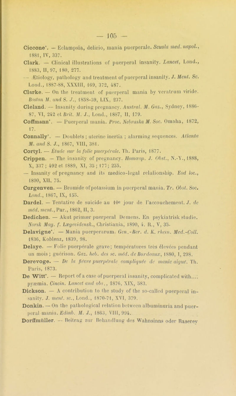 — J05 — Ciccone*. — Eclampsia, delirio, mania puerpérale. Scuola med. napol, 1881, IV, 337. Clark. — Clinical illustrations of puerpéral insanity. Lancet, Lond., 1883, II, 97, 180, 217. — .Etiology, patholegy and treatment of puerpéral insanity. J. Ment. Se. Lond., 1887-88, XW1I1, 169, 372, 487. Clarke. — On the treatment of puerpéral mania by veratrurn viride. Boston M. undS. J., 1888-59, LIX, 237. Cleland. — Insanity during pregnancy. Austral. M. Gaz., Sydney, 1886- 87, VI, 242 et BriL M. J., Lond., 1887, II, 179. Coflfmann*. — Puerpéral mania. Proc. Nebraska M. Soc. Omnha, 1872, 17. Connally. — Doublets; utérine inerLia ; alarming séquences. Atlanta M. and S. J., 1867, VIII, 381. Cortyl. — Étude sur la folie puerpérale. Th. Paris, 1877. Crippen. — The insanity of pregnancy. Homœop. J. ObsL, N.-V., 1888, X, 337 ; 492 et 1889, XI, 35 ; 177; 255. — Insanity of pregnancy and its medico-legal relationship. Eod loc, 1890, Xll, 75. Curgenven. — Bromide of potassium in puerpéral mania. Tr. 01*1. Soc. Lond., 1867, IX, 155. Dardel. — Tentative de suicide au 10e jour de l'accouchement../. di méd. ment.,Par., 1862, II, 3. Dedichen. — Aknt primser puerpéral Démens. En psykiatrisk studie. Norsk Mag. f. Lœgevidensk., Christiania, 1890, 4. R., V, 35- Delavigne*. — Mania puerperarum. Gen.-Ber. d. K. rhein. Med.-Coll. 1836, Koblenz, 1839, 98. Délaye. — Folie puerpérale grave; températures très élevées pendant un mois ; guérison. Gaz. heb. des se. méd. de Bordeaux, 1880, 1, 298. Derevoge. — De ht fièvre puerpérale compliquée de manie aiguë. Th. Paris, 1873. De Witt*. — Report of a case of puerpéral insanity, complicated with.... pyaimia. Cincin. Lancet and obs., 1876, XIX, 583. Dickson. — A contribution to the study of the so-called puerpéral in- sanity. J. ment se, Lond., 1870-71, XVI, 379. Donkin. — On the pathological relation between albuminuria and puer- peral imuùa. Edinb. M. J., 1863, VIII, 994. Dorflmuller. — Reitraji zur Behandlung des Wahnsinns oder Raserev