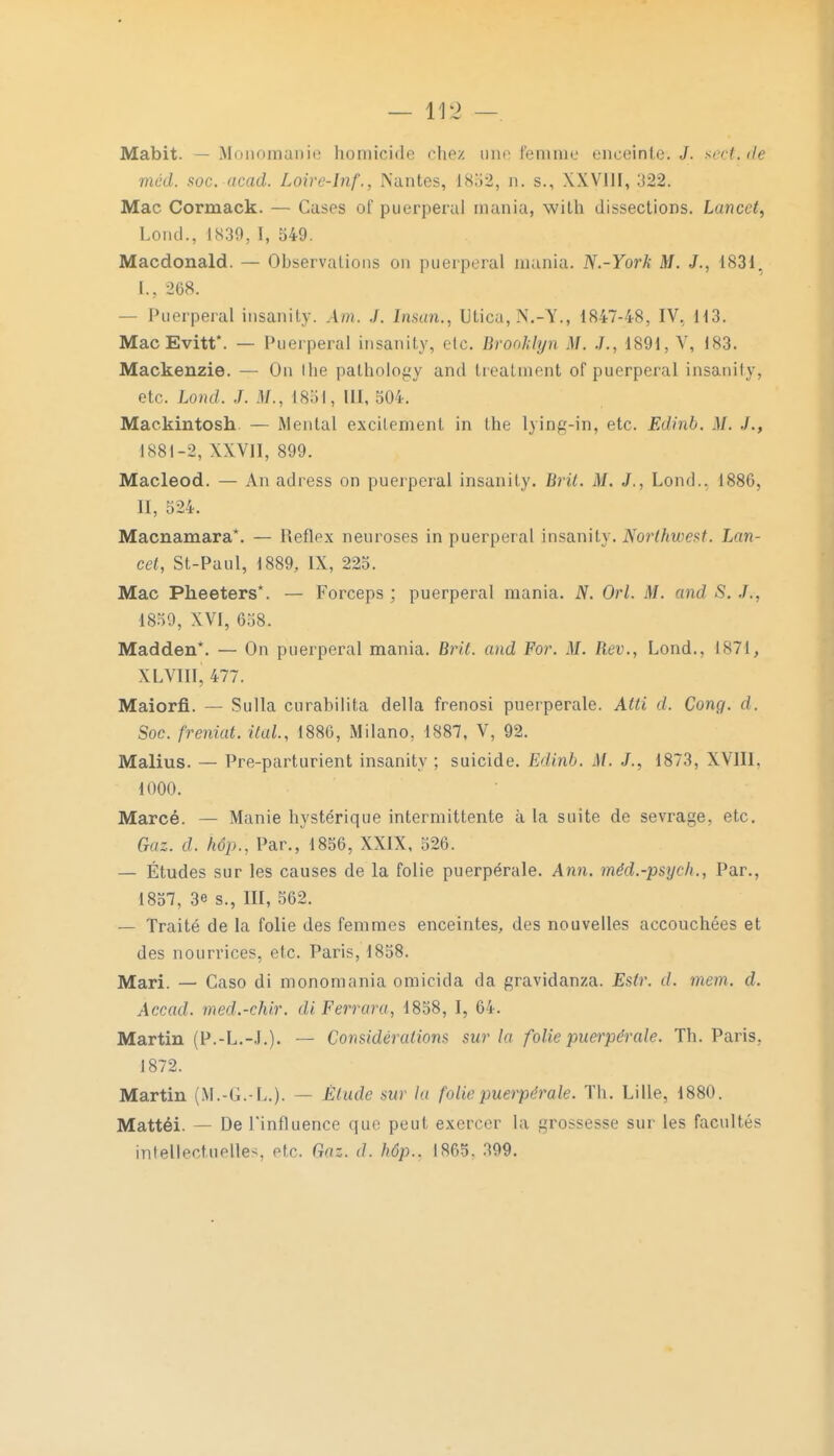 Mabit. — Monomanie homicide chez nno femme enceinte.,/, sect.de mcd. soc. acad. Loire-Inf., Nantes, 1852, n. s., XXVIII, 322. Mac Cormack. — Cases of puerpéral mania, with dissections. Lancct, Lond., 1839, I, 549. Macdonald. — Observations on puerpéral mania. N.-York M. J., 1831. 268. — Puerpéral insanity. Am. .1. Iman., Utica,N.-Y., 1847-48, IV, 113. MacEvitt*. — Puerpéral insanity, etc. Brooklyn M. ./., 1891, Y, 183. Mackenzie. — On t lie palhology and treatment of puerpéral insanity, etc. Lond. J. ,1/.. 1851, III, 504. Mackintosh — Mental excilement in the lying-in, etc. Edinb. M. ./., 1881-2, XXVII, 899. Macleod. — An adress on puerpéral insanity. Brit. M. J., Lond.. 1886, II, 524. Macnamara*. — Reflex neuroses in puerpéral insanity. Northwest. Lin- cet, St-Paul, 1889, IX, 225. Mac Pheeters*. — Forceps ; puerpéral mania. N. Orl. M. and S. J.. 1859, XVI, 658. Madden*. — On puerpéral mania. Brit. and For. M. Rev., Lond., 1871, XLVIÏI, 477. Maiorfi. — Sulla curabilita délia frenosi puerpérale. Atti d. Cong. d. Soc. freniat. ital, 1886, Milano, 1887, V, 92. Malius. — Pre-parturient insanity ; suicide. Edinb. M. J., 1873, XVIII, 1000. Marcé. — Manie hystérique intermittente à la suite de sevrage, etc. Gaz. d. kêp.', Par., 1856, XXIX, 526. — Études sur les causes de la folie puerpérale. Ann. méd.-psych., Par., 1857, 3e s., EU, 562. — Traité de la folie des femmes enceintes, des nouvelles accouchées et des nourrices, etc. Paris, 1858. Mari. — Caso di monomania omicida da gravidanza. Estr. d. mon. d. Accad. med.-chir. diFerrara, 1858, I, 64. Martin (P.-L.-.I.). — Considérations sur la folie puerpérale. Th. Paris. 1872. Martin (M.-G.-L.). — Élude sur la [vlie puerpérale. Th. Lille, 1880. Mattéi. — DePinfluence que peut exercer la grossesse sur les facultés intellectuelles etc. Gai. d. hôp.. 1865. 399.