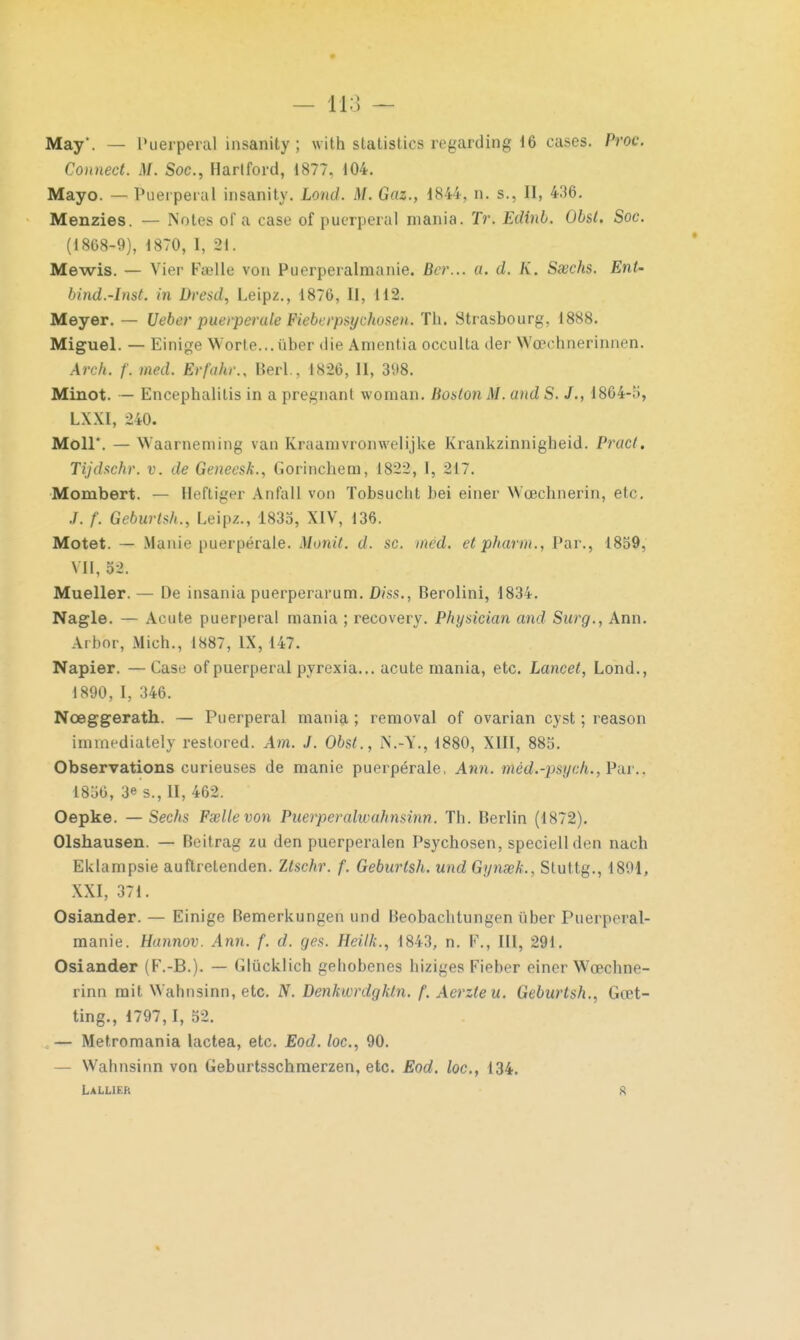 May. — Puerpéral insanity ; with slatistics regarding 16 cases. Proc. Connect. M. Soc, Hartford, 1877, 104. Mayo. — Puerpéral insanity. Lond. M. Gaz., 1844, n. s., II, 436. Menzies. — Notes of a case of puerpéral mania. Tr. Edinb. Obst. Soc. (1868-9), 1870, I, 21. Mewis. — Vier Fœlle von Puerperalmanie. Ber... a. d. K. Ssechs. Ent- bind.-lnst. in Dresd, Leipz., 1876, II, 112. Meyer. — Ueber puerperule Fieberpsychosen. Th. Strasbourg, 1888. Miguel. — Einige Worle... iiber die Anientia occulta der Wcechnerinnen. Arch. f. med. Erfahr., Berl., 1826, H, 398. Minot. — Encephalilis in a pregnant woman. Boston M. and S. J., 1864-5, LXXl, 240. Moll*. — Waarneniing van Kraanivronwelijke Krankzinnigheid. Pracl. Tijdschr. v. de Geneesk., Gorinchem, 1822, I, 217. Mombert. — Heftiger Anfall von Tobsuclit bei einer Woechnerin, etc. f. Geburts/t., Leipz., 1835, XIV, 136. Motet. — Manie puerpérale. Monit. d. se. mcd. et pharm., Par., 1859, VII, D >. Mueller. — De insania puerperarum. D?'ss., Berolini, 1834. Nagle. — Acute puerpéral mania ; recovery. Physician and Surg., Ann. Arbor, Mich., 1887, IX, 147. Napier. — Case of puerpéral pyrexia... acute mania, etc. Lancet, Lond., 1890, I, 346. Nœggerath. — Puerpéral mania ; removal of ovarian cyst ; reason immediately restored. Am. J. Obst., N.-W, 1880, XIII, 885. Observations curieuses de manie puerpérale, Ann. n/léd*-psych.,J>a£., 1856, 3» s., H, 462. Oepke. — Sechs Fœlle von Puerperalwahnsinn. Th. Berlin (1872). Olshausen. — Beitrag zu den puerperalen Psychosen, speciellden nach Eklampsie auftretenden. Zlschr. f. Geburtsh. und GynœL, Stuttg., 1891, XXI, 371. Osiander. — Einige Bemerkungen und Beobachtungen liber Puerpéral- manie. Hannov. Ann. f. d. ges. Heilk., 1843, n. F., III, 291. Osiander (F.-B.). — Glùcklich gehobenes hiziges Fieber einer Wœchne- rinn mit Wahnsinn, etc. N. Denkwrdgktn. f. Aerzleu. Geburtsh., Gœt- ting., 1797,1, 52. — Metromania lactea, etc. Eod. /oc, 90. — Wahnsinn von Geburtsschmerzen, etc. Eod. loc, 134. LALLIF.K g