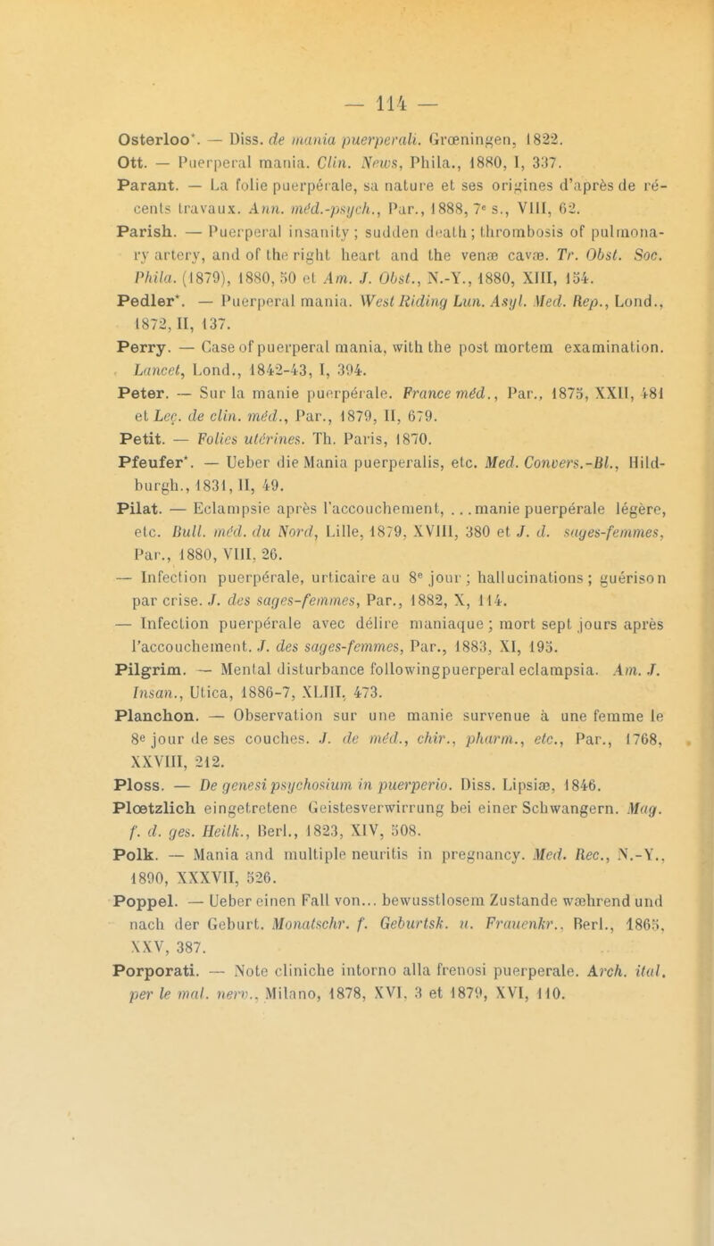 Osterloo*. — Diss.de mania puerperah. Grœningen, 1822. Ott. — Puerpéral mania. Clin. News, Phila., 1880, I, 337. Parant. — La folie puerpérale, sa nature et ses origines d'après de ré- cents travaux. Ami. méd.-psych., Par., 1888, 7e s., VIII, 62. Parish. — Puerpéral insanity; sudden deatb. ; thrombosis of pulmona- fy artery, and of the right heart and the venae cavœ. TV. Obst. Soc. Phila. (1879), 1880, 50 et Am. J. Obst., N.-Y., 1880, XIII, 154. Pedler*. — Puerpéral mania. West Riding Lan. Asyl. Med. Rep., Lond., 1872, II, 137. Perry. — Case of puerpéral mania, with the post mortem examination. Lincet, Lond., 1842-43, I, 394. Peter. — Sur la manie puerpérale. France méd., Par., 1875, XXII, h8i et Leç. de clin, méd., Par., 1879, II, 679. Petit. — Folie* utérines. Th. Paris, 1870. Pfeufer*. — Leber die Mania puerperalis, etc. Med. Convers.-Bl., Hild- hurgh., 1831, II, 49. Pilât. — Eclampsie après l'accouchement, ... manie puerpérale légère, etc. Bull. méd. du Nord, Lille, 1879, XV1I1, 380 et J. d. sages-femmes, Par., 1880, VIII, 26. — Infection puerpérale, urticaire au 8e jour; hallucinations; guérison par crise. J. des sages-femmes, Par., 1882, X, 114. — Infection puerpérale avec délire maniaque ; mort sept jours après l'accouchement. J. des sages-femmes, Par., 1883, XI, 195. Pilgrim. — Mental disturbance followingpuerperal eclampsia. Am. J. Insan., Utica, 1886-7, XLIII, 473. Planchon. — Observation sur une manie survenue à une femme le 8e jour de ses couches. de méd., chir., pharm., etc., Par., 1768. XXVIII, 212. Ploss. — De genesi psychosium in puerperio. Diss. Lipsiae, 1846. Plœtzlich eingetretene Geistesverwirrung bei einer Schwangern. Mag. f. d. ges. Heilk., Berl., 1823, XIV, 508. Polk. — Mania and multiple neuritis in pregnancy. Med. Rec, N.-Y., 1890, XXXVII, 526. Poppel. — Ueber einen Fall von... bewusstlosem Zustande wœhrend und nach der Geburt. Monatschr. f. Geburtsk. u. Frauenkr.. Berl., 1865. XXV, 387. Porporati. — Note cliniche intorno alla frenosi puerpérale. Arch. ital, per le mal. nerv.. Milano, 1878, XVI. 3 et 1879, XVI, 110.