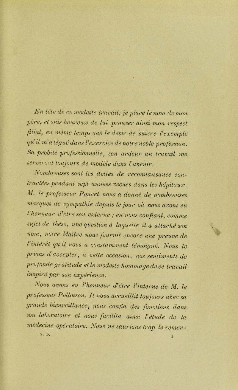 E n tcte de ce modeste travail^ je idace le nom dé mon père^ et sais heureux de lui prouver ainsi mon respect filial, en même temps que le désir de suivy'e Vexemple q uEü rrCa légué dans Vexercice de noire noble profession. Sa probité professionnelle, son ardeur au travail me servi) ont toujours de modèle dans l'avenir. Eombreuses sont les dettes de reconnaissance con- tractées pendant sept années vécues dans les hôpitaux. M. le professeur Poncet nous a donné de nombreuses marques de sympathie depuis le jour où nous avons eu l honneu)'' d être son externe ; en nous confiant, comme sujet de thèse, une question à laquelle il a attaché son nom, notre M.aiti^e nous fournit encore une preuve de Vintérêt qu il nous a constamment témoigné. Nous le prions d'accepter, à cette occasion, nos sentiments de profonde gratitude elle modeste hommopede ce travail inspiré par son expérience. Nous avons eu Vhonneur d'être l'intome de M. le professeur Pollosson. Il nous accueillit toujours avec sa gy ande bienveillance, nous confia des fonctions dans son laboratoire et nous facilita ainsi l'étude de la médecine opératoire, Nous ne saumons ty'op le remer— X. D, 1