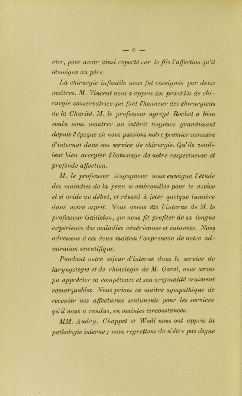 cier^ pour avoir ainsi reporté sur le fils l'afféction qu'il témoigne au père. La chirurgie infantile nous fut enseignée par deux maîtres. M. Vincent nous a appris ces procédés de chi- rurgie conservatrice qui font l'honneur des chirurgiens de la Charité. M. le professeur agrégé Rochet a bien voulu nous montrer un intérêt toujours grandissant depuis Vépoque où nous passions notre premier semestre d'internat dans son service de chirurgie. Qu'ils veuil- lent bien accepter l'hommage de notre respectueuse et profonde affection. M. le professeur Augagneur nous enseigna l'étude des maladies de la peau si embrouillée pour le novice et si aride au débuts et réussit à jeter quelque lumière dans notre esprit. Nous avons été l'interne de M. le professeur Gailleton, qui nous fit profiter de sa longue expérience des maladies vénériennes et cutanées. Nous adressons à ces deux maîtres l'expression de notre ad- miration scientifique. Pendant notre séjour d'interne dans le service de laryngologie et de rhinologie de M. Garel., nous avons pu apprécier sa compétence et son originalité vraiment remarquables. Nous prions ce maître sympathique de recevoir nos affectueux sentiments pour les services qu'il nous a rendus, en maintes circonstances. MM. Audry, Chappet et Weill nous ont appris la pathologie interne ; nous regrettons de n'être pas digne