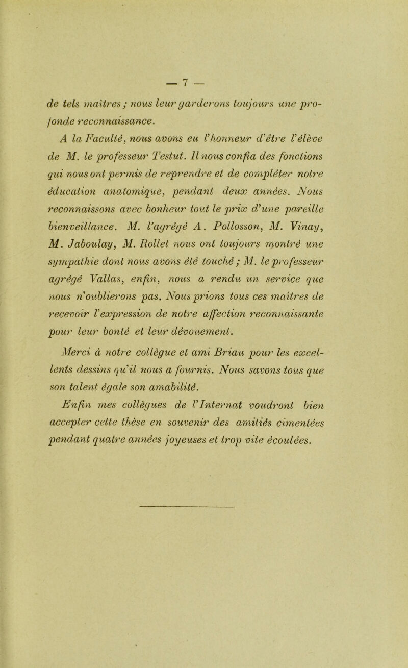 de tels maîtres ; nous leur garderons toujours une pro- fonde reconnaissance. A la Faculté, nous avons eu U honneur d'être V élève de M. le professeur Testut. Il nous confia des fonctions qui nous ont permis de reprendre et de compléter notre éducation anatomique, pendant deux années. Nous reconnaissons avec bonheur tout le prix d'une pareille bienveillance. M. Vagrégé A. PoUosson, M. Vinay, M. Jaboulay, M. Rollet nous ont toujours montré une sympathie dont nous avons été touché ; M. le professeur agrégé Vallas, enfin, nous a rendu un service que nous n oublierons pas. Nous prions tous ces maîtres de recevoir Vexpy'ession de notre affection reconnaissante pour leur bonté et leur dévouement. Merci à notre collègue et ami Briau pour les excel- lents dessins quil nous a fournis. Nous savons tous que son talent égale son amabilité. Enfin mes collègues de VInter'nat voudront bien accepter cette thèse en souvenir des amitiés cimentées pendant quatre années joyeuses et trop vite écoulées.