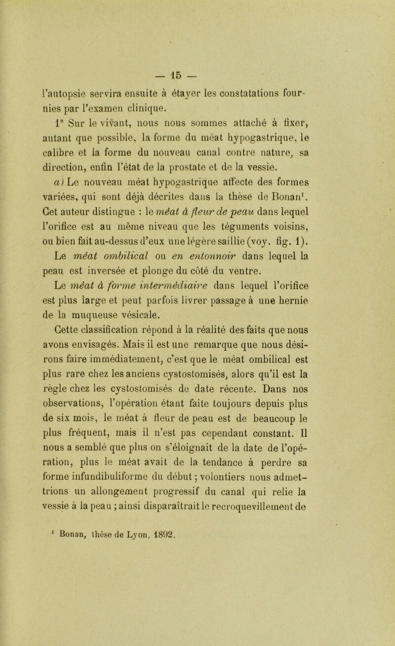 l’autopsie servira ensuite à étayer les constatations four- nies par rexameti clinique. 1° Sur le vivant, nous nous sommes attaché à fixer, autant que possible, la forme du méat hypogastrique, le calibre et la forme du nouveau canal contre nature^ sa direction, enfin l’état de la prostate et de la vessie. a) Le nouveau méat hypogastrique affecte des formes variées, qui sont déjà décrites dans la thèse de BonanL Cet auteur distingue : le méat à fleur de 'peau dans lequel l’orifice est au même niveau que les téguments voisins, ou bien fait au-dessus d’eux une légère saillie (voy. fig. 1). Le 'méat o'mbilical ou e'n entonnoir dans lequel la peau est inversée et plonge du côté du ventre. Le 'méat à forme intermédiaire dans lequel l’orifice est plus large et peut parfois livrer passage à une hernie de la muqueuse vésicale. Cette classification répond à la réalité des faits que nous avons envisagés. Mais il est une remarque que nous dési- rons faire immédiatement, c’est que le méat ombilical est plus rare chez les anciens cystostomisés, alors qu’il est la règle chez les cystostomisés de date récente. Dans nos observations, l’opération étant faite toujours depuis plus de six mois, le méat à fleur de peau est de beaucoup le plus fréquent, mais il n’est pas cependant constant. Il nous a semblé que plus on s’éloignait de la date de l’opé- ration, plus le méat avait de la tendance à perdre sa forme infundibuliforme du début ; volontiers nous admet- trions un allongement progressif du canal qui relie la vessie à la peau ; ainsi disparaîtrait le recroquevillement de