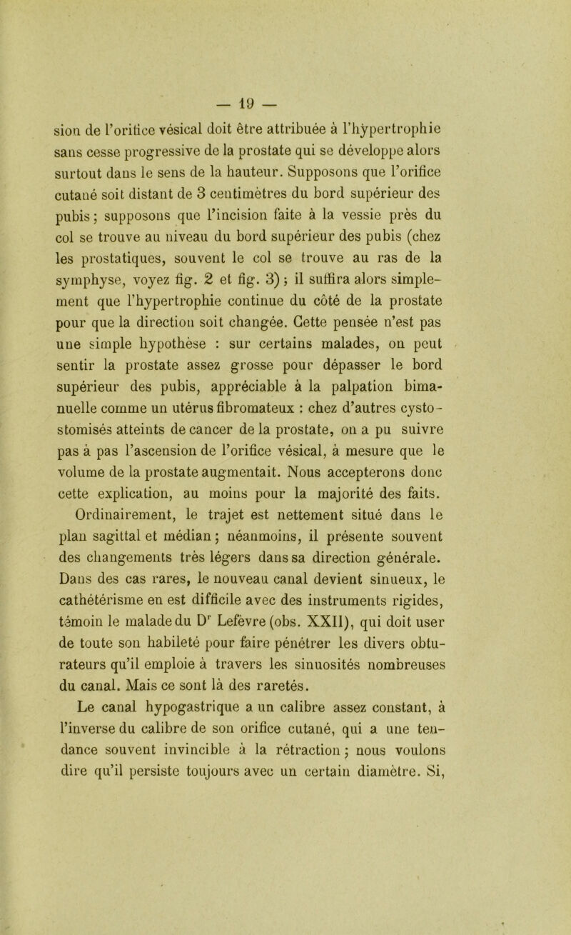 sioa de l’oritice vésical doit être attribuée à l’hypertrophie saus cesse progressive de la prostate qui se développe alors surtout dans le sens de la hauteur. Supposons que Torifice cutané soit distant de 3 centimètres du bord supérieur des pubis; supposons que l’incision faite à la vessie près du col se trouve au niveau du bord supérieur des pubis (chez les prostatiques, souvent le col se trouve au ras de la symphyse, voyez fig. 2 et fig. 3) ; il suffira alors simple- ment que l’hypertrophie continue du côté de la prostate pour que la direction soit changée. Cette pensée n’est pas une simple hypothèse : sur certains malades, on peut sentir la prostate assez grosse pour dépasser le bord supérieur des pubis, appréciable à la palpation bima- nuelle comme un utérus fibromateux : chez d’autres cysto- stomisés atteints de cancer de la prostate, on a pu suivre pas à pas l’ascension de l’orifice vésical, à mesure que le volume de la prostate augmentait. Nous accepterons donc cette explication, au moins pour la majorité des faits. Ordinairement, le trajet est nettement situé dans le plan sagittal et médian; néanmoins, il présente souvent des changements très légers dans sa direction générale. Dans des cas rares, le nouveau canal devient sinueux, le cathétérisme en est difficile avec des instruments rigides, témoin le malade du D'’ Lefèvre (obs. XXII), qui doit user de toute son habileté pour faire pénétrer les divers obtu- rateurs qu’il emploie à travers les sinuosités nombreuses du canal. Mais ce sont là des raretés. Le canal hypogastrique a un calibre assez constant, à l’inverse du calibre de son orifice cutané, qui a une ten- dance souvent invincible à la rétraction ; nous voulons dire qu’il persiste toujours avec un certain diamètre. Si,