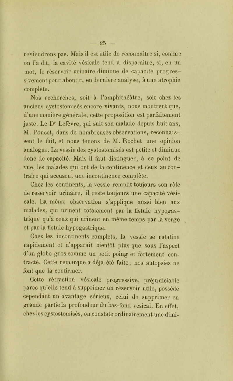 reviendrons pas. Mais il est utile de reconnaître si, comm 3 on l’a dit, la cavité vésicale tend à disparaître, si, en un mot, le réservoir urinaire diminue de capacité progres- sivement pour aboutir, en dernière analyse, aune atrophie complète. Nos recherches, soit à l’amphithéâtre, soit chez les anciens cystostomisés encore vivants, nous montrent que, d’une manière générale, cette proposition est parfaitement juste. Le Lefèvre, qui suit son malade depuis huit ans, M. Poncet, dans de nombreuses observations, reconnais- sent le fait, et nous tenons de M. Rochet une opinion analogue. La vessie des cystostomisés est petite et diminue donc de capacité. Mais il faut distinguer, à ce point de vue, les malades qui ont de la continence et ceux au con- traire qui accusent une incontinence complète. Chez les continents, la vessie remplit toujours son rôle de réservoir urinaire, il reste toujours une capacité vési- cale. La même observation s’applique aussi bien aux malades, qui urinent totalement par la fistule hypogas- trique qu’à ceux qui urinent en même temps par la verge et par la fistule hypogastrique. Chez les incontinents complets, la vessie se ratatine rapidement et n’apparaît bientôt plus que sous l’aspect d’un globe gros comme un petit poing et fortement con- tracté. Cette remarque a déjà été faite; nos autopsies ne font que la confirmer. Cette rétraction vésicale progressive, préjudiciable parce qu’elle tend à supprimer un réservoir utile, possède cependant un avantage sérieux, celui de supprimer en grande partie la profondeur du bas-fond vésical. En effet, chez les cystostomisés, on constate ordinairement une dimi-