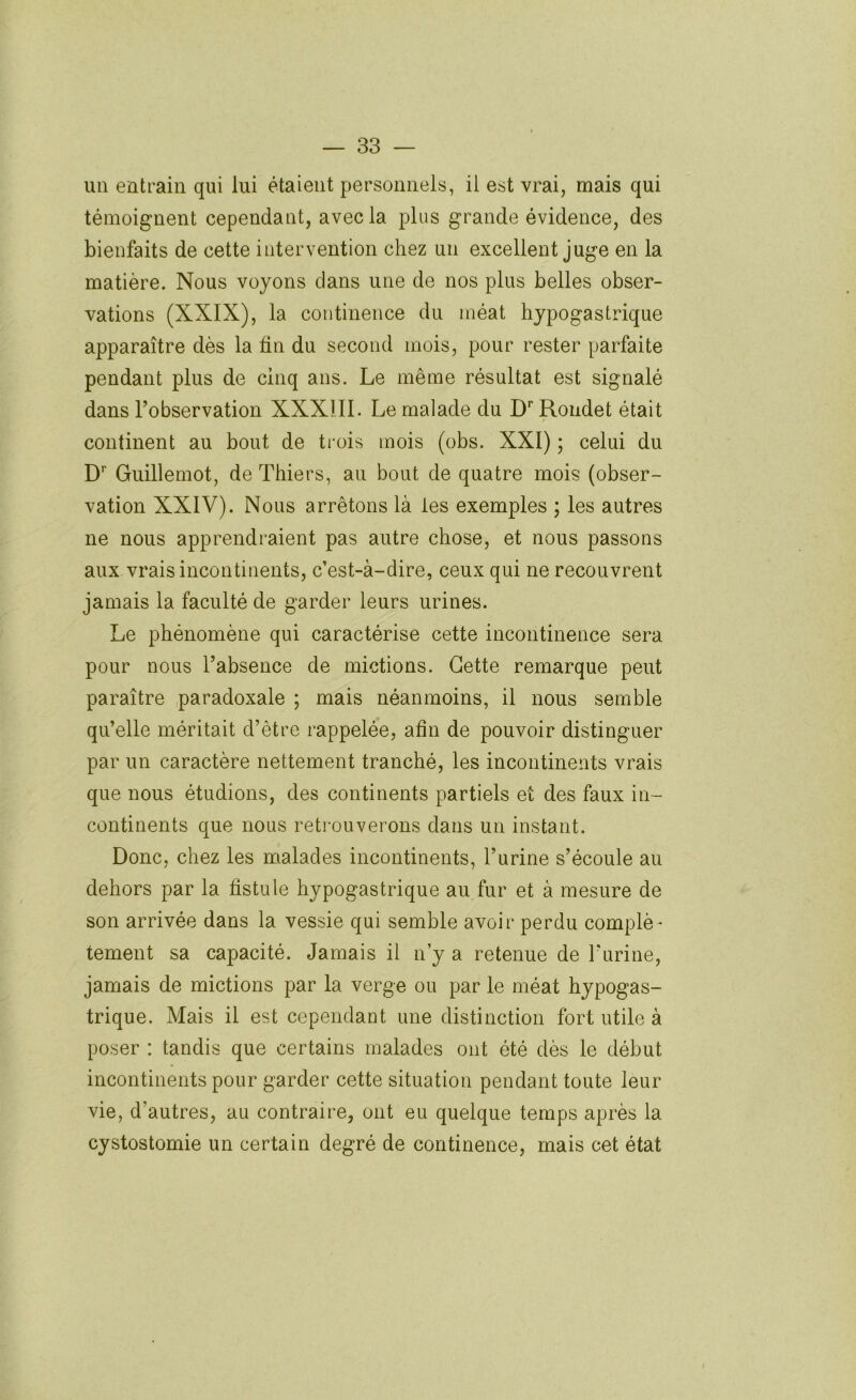 un entrain qui lui étaient personnels, il est vrai, mais qui témoignent cependant, avec la plus grande évidence, des bienfaits de cette intervention chez un excellent juge en la matière. Nous voyons clans une de nos plus belles obser- vations (XXIX), la continence du méat hypogastrique apparaître dès la ün du second mois, pour rester parfaite pendant plus de cinq ans. Le même résultat est signalé dans l’observation XXXIII. Le malade du D'’ Roiidet était continent au bout de trois mois (obs. XXI) ; celui du D’' Guillemot, de Thiers, au bout de quatre mois (obser- vation XXIV). Nous arrêtons là les exemples ; les autres ne nous apprendraient pas autre chose, et nous passons aux vrais incontinents, c’est-à-dire, ceux qui ne recouvrent jamais la faculté de garder leurs urines. Le phénomène qui caractérise cette incontinence sera pour nous l’absence de mictions. Cette remarque peut paraître paradoxale ; mais néanmoins, il nous semble qu’elle méritait d’être rappelée, afin de pouvoir distinguer par un caractère nettement tranché, les incontinents vrais que nous étudions, des continents partiels et des faux in- continents que nous retrouverons dans un instant. Donc, chez les malades incontinents, l’urine s’écoule au dehors par la fistule hypogastrique au fur et à mesure de son arrivée dans la vessie qui semble avoir perdu complè- tement sa capacité. Jamais il n’y a retenue de Turine, jamais de mictions par la verge ou par le méat hypogas- trique. Mais il est cependant une distinction fort utile à poser : tandis que certains malades ont été dès le début incontinents pour garder cette situation pendant toute leur vie, d’autres, au contraire, ont eu quelque temps après la cystostomie un certain degré de continence, mais cet état