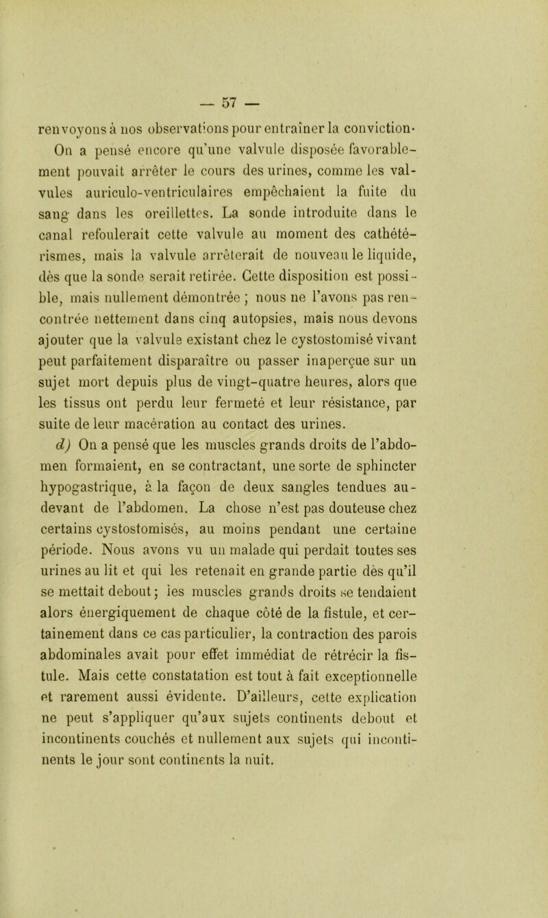 renvoyons à nos observations pour entraîner la conviction* On a pensé encore qu’une valvule disposée favorable- ment pouvait arrêter le cours des urines, comme les val- vules auriculo-ventriculaires empêchaient la fuite du sang dans les oreillettes. La sonde introduite dans le canal refoulerait cette valvule au moment des cathété- rismes, mais la valvule arrêterait de nouveau le liquide, dès que la sonde serait retirée. Cette disposition est possi- ble, mais nullement démontrée ; nous ne l’avons pas ren- contrée nettement dans cinq autopsies, mais nous devons ajouter que la valvule existant chez le cystostomisé vivant peut parfaitement disparaître ou passer inaperçue sur un sujet mort depuis plus de vingt-quatre heures, alors que les tissus ont perdu leur fermeté et leur résistance, par suite de leur macération au contact des urines. d) On a pensé que les muscles grands droits de l’abdo- men formaient, en se contractant, une sorte de sphincter hypogastrique, à la façon de deux sangles tendues au- devant de l’abdomen. La chose n’est pas douteuse chez certains cystostomisés, au moins pendant une certaine période. Nous avons vu un malade qui perdait toutes ses urines au lit et qui les retenait en grande partie dès qu’il se mettait debout; les muscles grands droits se tendaient alors énergiquement de chaque côté de la fistule, et cer- tainement dans ce cas particulier, la contraction des parois abdominales avait pour effet immédiat de rétrécir la fis- tule. Mais cette constatation est tout à fait exceptionnelle et rarement aussi évidente. D’ailleurs, celte explication ne peut s’appliquer qu’aux sujets continents debout et incontinents couchés et nullement aux sujets qui inconti- nents le jour sont continents la nuit.
