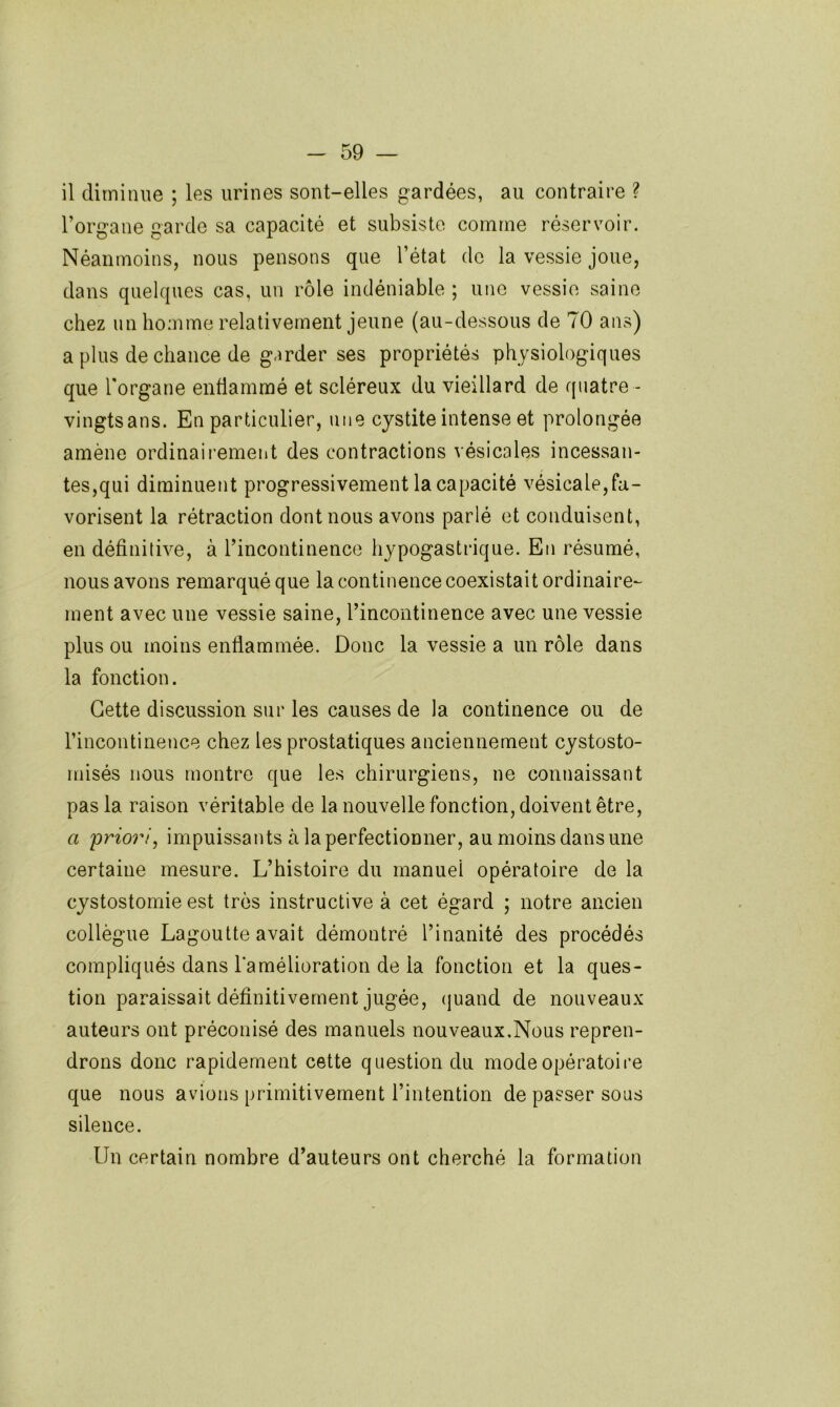 il diminue ; les urines sont-elles gardées, au contraire ? l’organe garde sa capacité et subsiste comme réservoir. Néanmoins, nous pensons que l’état do la vessie joue, dans quelques cas, un rôle indéniable ; une vessie saine chez un homme relativement jeune (au-dessous de 70 ans) a plus de chance de garder ses propriétés physiologiques que Torgane enflammé et scléreux du vieillard de quatre - vingtsans. En particulier, une cystite intense et prolongée amène ordinairement des contractions vésicales incessan- tes,qui diminuent progressivement la capacité vésicale,fa- vorisent la rétraction dont nous avons parlé et conduisent, en définitive, à l’incontinence hypogastrique. En résumé, nous avons remarqué que la continence coexistait ordinaire- ment avec une vessie saine, l’incontinence avec une vessie plus ou moins enflammée. Donc la vessie a un rôle dans la fonction. Cette discussion sur les causes de la continence ou de rincontineuce chez les prostatiques anciennement cystosto- misés nous montre que les chirurgiens, ne connaissant pas la raison véritable de la nouvelle fonction, doivent être, a 'priori, impuissants à la perfectionner, au moins dans une certaine mesure. L’histoire du manuel opératoire de la cystostomie est très instructive à cet égard ; notre ancien collègue Lagoutte avait démontré l’inanité des procédés compliqués dans l’amélioration de la fonction et la ques- tion paraissait définitivement jugée, (|uand de nouveaux auteurs ont préconisé des manuels nouveaux.Nous repren- drons donc rapidement cette question du modeopératoii’e que nous avions primitivement l’intention de passer sous silence. Un certain nombre d’auteurs ont cherché la formation