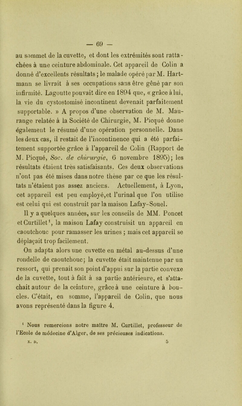 au sommet de la cuvette, et dont les extrémités sont ratta- chées à une ceinture abdominale. Cet appareil de Colin a donné d’excellents résultats ; le malade opéré par M. Hart- mann se livrait à ses occupations sans être gêné par son infirmité. Lagoutte pouvait dire en 1894 que, « grâce à lui, la vie du cystostomisé incontinent devenait parfaitement supportable. » A propos d’une observation de M. Mau- range relatée à la Société de Chirurgie, M. Picqué donne également le résumé d’une opération personnelle. Dans les deux cas, il restait de l’incontinence qui a été parfai- tement supportée grâce à l’appareil de Colin (Rapport de M. Picqué, Soc. de chirurgie^ 6 novembre 1895); les résultats étaient très satisfaisants. Ces deux observations n’ont pas été mises dans notre thèse par ce que les résul- tats n’étaient pas assez anciens. Actuellement, à Lyon, cet appareil est peu employé,et l’urinal que l’on utilise est celui qui est construit par la maison Lafay-Souel. Il y a quelques années, sur les conseils de MM. Poncet et Curtillet^, la maison Lafay construisit un appareil en caoutchouc pour ramasser les urines ; mais cet appareil se déplaçait trop facilement. On adapta alors une cuvette en métal au-dessus d’une rondelle de caoutchouc; la cuvette était maintenue par un ressort, qui prenait son point d’appui sur la partie convexe de la cuvette, tout à fait à sa partie antérieure, et s’atta- chait autour de la ceinture, grâce à une ceinture à bou- cles. C’était, en somme, l’appareil de Colin, que nous avons représenté dans la figure 4. ^ Nous remercions notre maître M. Gurtillet, professeur de l’Ecole de medecine d’Alger, de ses précieuses indications. X. D. 5