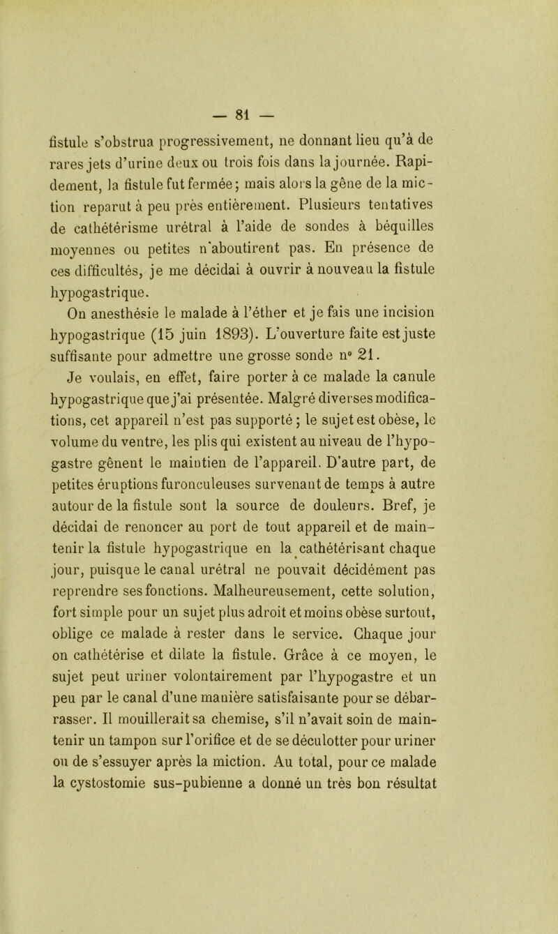 fistule s’obstrua progressivement, ne donnant lieu qu’à de rares jets d’urine deux ou trois fois dans la journée. Rapi- dement, la fistule fut fermée ; mais alors la gêne de la mic- tion reparut à peu près entièrement. Plusieurs tentatives de cathétérisme urétral à l’aide de sondes à béquilles moyennes ou petites n'aboutirent pas. En présence de ces difficultés, je me décidai à ouvrir à nouveau la fistule hypogastrique. On anesthésie le malade à l’éther et je fais une incision hypogastrique (15 juin 1893). L’ouverture faite est juste suffisante pour admettre une grosse sonde n° 21. Je voulais, en effet, faire porter à ce malade la canule hypogastrique que j’ai présentée. Malgré diverses modifica- tions, cet appareil n’est pas supporté ; le sujet est obèse, le volume du ventre, les plis qui existent au niveau de l’hypo- gastre gênent le maintien de l’appareil. D’autre part, de petites éruptions furonculeuses survenant de temps à autre autour de la fistule sont la source de douleurs. Bref, je décidai de renoncer au port de tout appareil et de main- tenir la fistule hypogastrique en la cathétérisant chaque jour, puisque le canal urétral ne pouvait décidément pas reprendre ses fonctions. Malheureusement, cette solution, fort simple pour un sujet plus adroit et moins obèse surtout, oblige ce malade à rester dans le service. Chaque jour on cathétérise et dilate la fistule. Grâce à ce moyen, le sujet peut uriner volontairement par l’hypogastre et un peu par le canal d’une manière satisfaisante pour se débar- rasser. Il mouillerait sa chemise, s’il n’avait soin de main- tenir un tampon sur l’orifice et de se déculotter pour uriner ou de s’essuyer après la miction. Au total, pour ce malade la cystostomie sus-pubienne a donné un très bon résultat