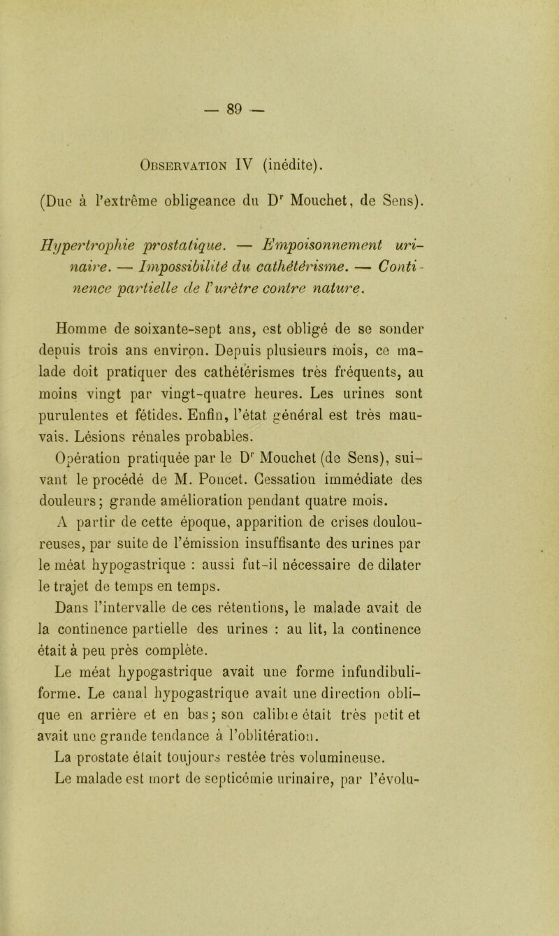Observation IV (inédite). (Duc à l’extrême obligeance du D* Mouchet, de Sens). Hype^Hrophie prostatique. — Empoisonnement uri- naire. — Impossibilité du cathétérisme. — Conti- nence partielle de Vurètre contre nature. Homme de soixante-sept ans, est obligé de se sonder depuis trois ans environ. Depuis plusieurs mois, ce ma- lade doit pratiquer des cathétérismes très fréquents, au moins vingt par vingt-quatre heures. Les urines sont purulentes et fétides. Enfin, l’état général est très mau- vais. Lésions rénales probables. Opération pratiquée par le D Mouchet (de Sens), sui- vant le procédé de M. Poucet. Cessation immédiate des douleurs; grande amélioration pendant quatre mois. A partir de cette époque, apparition de crises doulou- reuses, par suite de l’émission insuffisante des urines par le méat hypogastrique : aussi fut-il nécessaire de dilater le trajet de temps en temps. Dans l’intervalle de ces rétentions, le malade avait de la continence partielle des urines : au lit, la continence était à peu près complète. Le méat hypogastrique avait une forme infundibuli- forme. Le canal hypogastrique avait une direction obli- que en arrière et en bas; son calibre était très petit et avait une grande tendance à l’oblitération. La prostate était toujours restée très volumineuse. Le malade est mort de septicémie urinaire, par l’évolu-