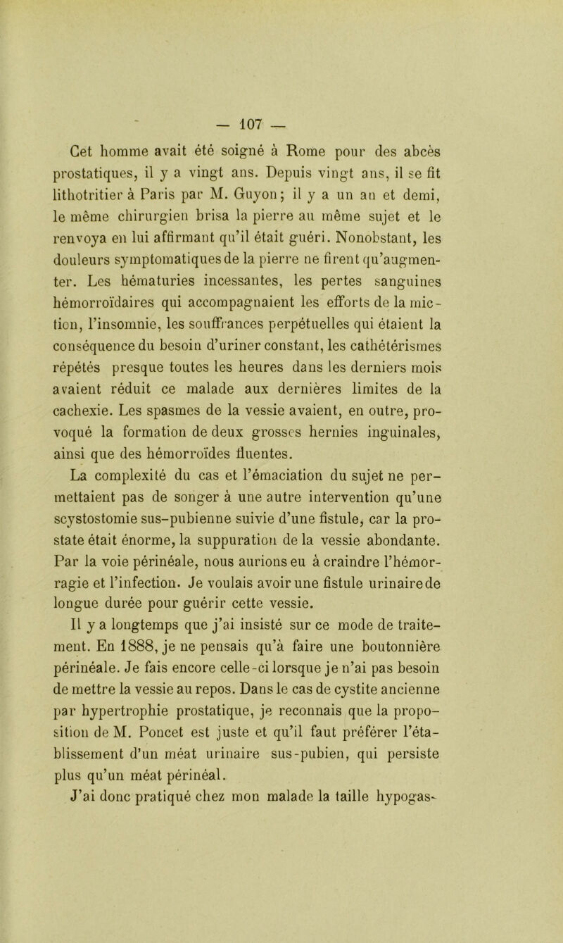 Cet homme avait été soigné à Rome pour des abcès prostatiques, il y a vingt ans. Depuis vingt ans, il se fit litliotritier à Paris par M. Guyon; il y a un au et demi, le même chirurgien brisa la pierre au même sujet et le renvoya en lui affirmant qu’il était guéri. Nonobstant, les douleurs symptomatiques de la pierre ne firent qu’augmen- ter. Les hématuries incessantes, les pertes sanguines hémorroïdaires qui accompagnaient les efforts de la mic- tion, l’insomnie, les souffrances perpétuelles qui étaient la conséquence du besoin d’uriner constant, les cathétérismes répétés presque toutes les heures dans les derniers mois avaient réduit ce malade aux dernières limites de la cachexie. Les spasmes de la vessie avaient, en outre, pro- voqué la formation de deux grosses hernies inguinales, ainsi que des hémorroïdes fluentes. La complexité du cas et l’émaciation du sujet ne per- mettaient pas de songer à une autre intervention qu’une scystostomie sus-pubienne suivie d’une fistule, car la pro- state était énorme, la suppuration de la vessie abondante. Par la voie périnéale, nous aurions eu à craindre l’hémor- ragie et l’infection. Je voulais avoir une fistule urinaire de longue durée pour guérir cette vessie. Il y a longtemps que j’ai insisté sur ce mode de traite- ment. En 1888, je ne pensais qu’à faire une boutonnière périnéale. Je fais encore celle-ci lorsque je n’ai pas besoin de mettre la vessie au repos. Dans le cas de cystite ancienne par hypertrophie prostatique, je reconnais que la propo- sition de M. Poncet est juste et qu’il faut préférer l’éta- blissement d’un méat urinaire sus-pubien, qui persiste plus qu’un méat périnéal. J’ai donc pratiqué chez mon malade la taille hypogas-