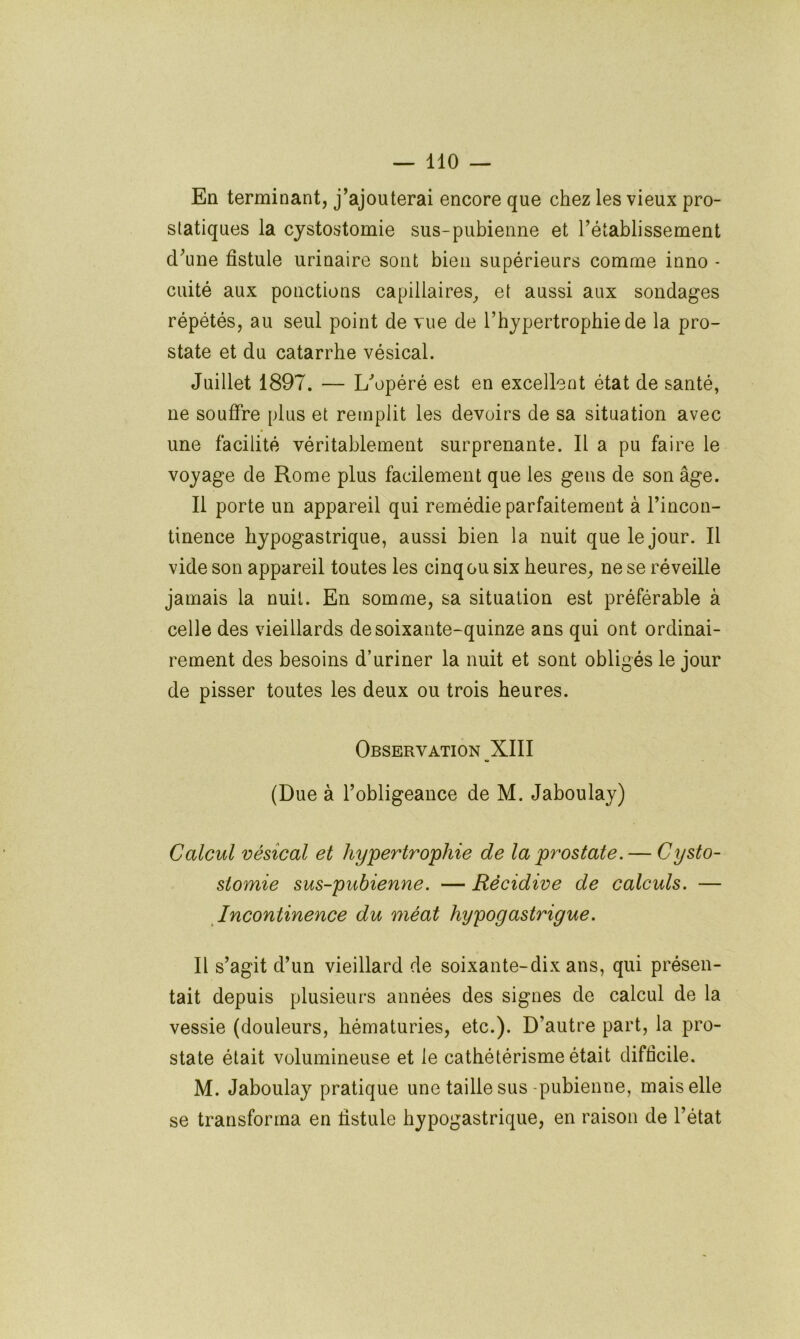 En terminant, j’ajouterai encore que chez les vieux pro- statiques la cystostomie sus-pubienne et l’établissement d’une fistule urinaire sont bien supérieurs comme inno - cuité aux ponctions capillaires^ et aussi aux sondages répétés, au seul point de vue de l’hypertrophie de la pro- state et du catarrhe vésical. Juillet 1897. — L’opéré est en excellent état de santé, ne souffre plus et remplit les devoirs de sa situation avec une facilité véritablement surprenante. Il a pu faire le voyage de Rome plus facilement que les gens de son âge. Il porte un appareil qui remédie parfaitement à l’incon- tinence hypogastrique, aussi bien la nuit que le jour. Il vide son appareil toutes les cinq ou six heures, ne se réveille jamais la nuit. En somme, sa situation est préférable à celle des vieillards de soixante-quinze ans qui ont ordinai- rement des besoins d’uriner la nuit et sont obligés le jour de pisser toutes les deux ou trois heures. Observation _XIII (Due à l’obligeance de M. Jaboulay) Calcul vésical et hypertrophie de la prostate. — Cysto- stomie sus-pubienne. — Récidive de calculs. — Incontinence du méat hypogastrigue. Il s’agit d’un vieillard de soixante-dix ans, qui présen- tait depuis plusieurs années des signes de calcul de la vessie (douleurs, hématuries, etc.). D’autre part, la pro- state était volumineuse et le cathétérisme était difficile. M. Jaboulay pratique une taille sus-pubienne, mais elle se transforma en fistule hypogastrique, en raison de l’état
