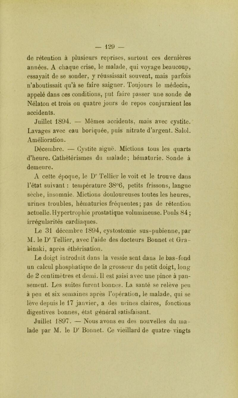 de rétention à plusieurs reprises, surtout ces dernières années. A chaque crise, le noalade, qui voyage beaucoup, essayait de se sonder, y réussissait souvent, mais parfois n’aboutissait qu’à se faire saigner. Toujours le médecin, appelé dans ces conditions, put faire passer une sonde de Nélaton et trois ou quatre jours de repos conjuraient les accidents. Juillet 1894. — Mêmes accidents, mais avec cystite. Lavages avec eau boriquée, puis nitrate d’argent. Salol. Amélioration. Décembre. — Cystite aiguë. Mictions tous les quarts d’heure. Cathétérismes du malade; hématurie. Sonde à demeure. A celte époque, le D’’ Tellier le voit et le trouve dans l’état suivant : température 38^6, petits frissons, langue sèche, insomnie. Mictions douloureuses toutes les heures, urines troubles, hématuries fréquentes; pas de rétention actuelle.Hypertrophie prostatique volumineuse. Pouls 84 ; irrégularités cardiaques. Le 31 décembre 1894, cystostomie sus-pubienne, par M. le D^ Tellier, avec l’aide des docteurs Bonnet et Gra- binski, après éthérisation. Le doigt introduit dans la vessie sent dans le bas-fond un calcul phosphatiqiie de la grosseur du petit doigt, long de 2 centimètres et demi. 11 est gaisi avec une pince à pan- sement. Les suites furent bonnes. La santé se relève peu à peu et six semaines après l’opération, le malade, qui se lève depuis le 17 janvier, a des urines claires, fonctions digestives bonnes, état général satisfaisant. Juillet 1897. — Nous avons eu des nouvelles du ma- lade par M. le D' Bonnet. Ce vieillard de quatre- vingts