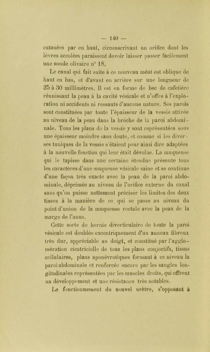 cutanées par en haut, circonscrivant un orihce dont les lèvres accolées paraissent devoir laisser passer facilement une sonde olivaire n° 18. Le canal qui fait suite à ce nouveau méat est oblique de haut en bas, et d’avant en arrière sur une longueur de 25 à 30 millimètres. Il est en forme de bec de cafetière réunissant la peau à la cavité vésicale et n’offre à l’explo- ration ni accidents ni ressauts d’aucune nature. Ses parois sont constituées par toute l’épaisseur de la vessie attirée au niveau de la peau dans la brèche de la paroi abdomi- nale. Tous les plans do la vessie v sont représentées sons une épaisseur moindre sans doute, et comme si les diver- ses tuniques de la vessie s’étaient pour ainsi dire adaptées à la nouvelle fonction qui leur était dévolue. La muqueuse qui le tapisse dans une certaine étendue présente tous les caractères d’une muqueuse vésicale saine et se continue d’une façon très exacte avec la peau de la paroi abdo- minale, déprimée au niveau de l’orifice externe du canal sans qu’on puisse nettement préciser les limites des deux tissus à la manière de ce qui se passe au niveau du point d’union de la muqueuse rectale avec la peau de la marge de l’anus. Cette sorte de hernie diverticulaire de toute la paroi vésicale est doublée excentriquement d’un anneau fibreux très dur, appréciable au doigt, et constitué par l’agglo- mération cicatricielle de tous les plans conjectifs, tissus cellulaires, plans aponévrotiques formant à ce niveau la paroi abdominale et renforcée encore par les sangles lon- gitudinales représentées par les muscles droits, qui offrent un développement et une résistance très notables. Le f)nctionnement du nouvel urètre, s’opposant à