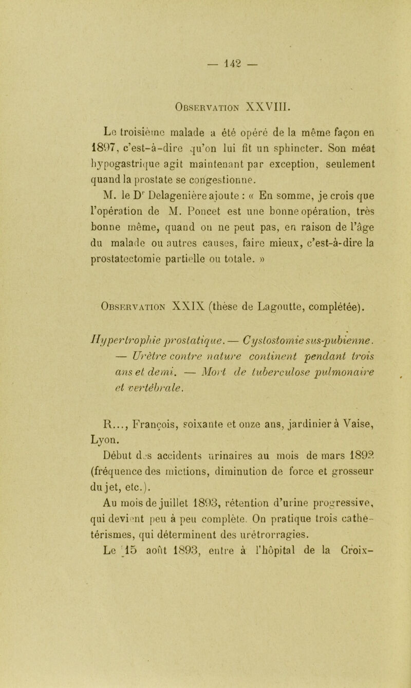 Observation XXVIII. Lo troisième malade a été opéré de la même façon en 1897, c’est-à-dire qu’on lui fit un sphincter. Son méat hypogastrique agit maintenant par exception, seulement quand la prostate se congestionne. M. le D Delagenière ajoute : « En somme, je crois que l’opération de M. Poncet est une bonne opération, très bonne même, quand on ne peut pas, en raison de l’âge du malade ou autres causes, faire mieux, c’est-à-dire la prostatectomie partielle ou totale. » Observation XXIX (thèse de Lagoutte, complétée). Hypertrophie prostatique. — Cystostomie sus-pubienne. — Urètre contre nature continent pendant trois ans et demi. — Mort de tuberculose pulmonaire et vertébrale. R..., François, soixante et onze ans, jardinier à Vaise, Lyon. Début djs accidents urinaires au mois de mars 1892 (fréquence des mictions, diminution de force et grosseur dujet, etc.). Au mois de juillet 1893, rétention d’ur ine progressive, qui devi'mt peu à peu complète, On pr'atique trois cathe- térismes, qui déterminent des urétrorr’agies. Le 15 août 1893, entre à Thopital de la Croix-