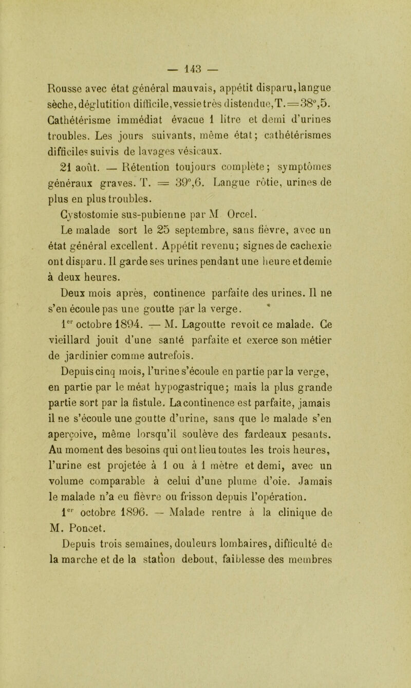 Rousse avec état général mauvais, appétit disparu,langue sèche, déglutition difficile,vessietrès distendue,T. = 38%5. Cathétérisme immédiat évacue 1 litre et demi d’urines troubles. Les jours suivants, même état; cathétérismes difficiles suivis de lavages vésicaux. 21 août. —Rétention toujours complète; symptômes généraux graves. T. = 39°,6. Langue rôtie, urines de plus en plus troubles. Cystostomie sus-pubienne par M Orcel. Le malade sort le 25 septembre, sans fièvre, avec un état général excellent. Appétit revenu; signes de cachexie ont disparu. Il garde ses urines pendant une heure et demie à deux heures. Deux mois après, continence parfaite des urines. Il ne s’en écoule pas une goutte par la verge. 1°*’ octobre 1894. — M. Lagoutte revoit ce malade. Ce vieillard jouit d’une santé parfaite et exerce son métier de jardinier comme autrefois. Depuis cinq mois, l’urine s’écoule en partie parla verge, en partie par le méat hypogastrique; mais la plus grande partie sort par la fistule. La continence est parfaite, jamais il ne s’écoule une goutte d’urine, sans que le malade s’en aperçoive, même lorsqu’il soulève des fardeaux pesants. Au moment des besoins qui ont lieu toutes les trois heures, l’urine est projetée à 1 ou à 1 mètre et demi, avec un volume comparable à celui d’une plume d’oie. Jamais le malade n’a eu fièvre ou frisson depuis l’opération. 1°'’ octobre 1896. — Malade rentre à la clinique de M. Poncet. Depuis trois semaines, douleurs lombaires, difficulté de la marche et de la station debout, faiblesse des membres