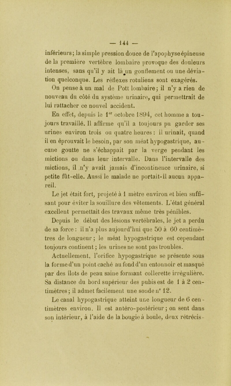 inférieurs; la simple pression douce de Tapophjseépineuse de la première vertèbre lombaire provoque des douleurs intenses, sans qu’il y ait là^un gonflement ou une dévia- tion quelconque. Les réflexes rotuliens sont exagérés. On pense à un mal de Pott lombaire; il n’y a rien de nouveau du côté du système urinaire, qui permettrait de lui rattacher ce nouvel accident. En effet, depuis le 1®’’ octobre 1894, cet homme a tou- jours travaillé. Il affirme qu’il a toujours pu garder ses urines environ trois ou quatre heures : il urinait, quand il en éprouvait le besoin, par son méat hypogastrique, au- cune goutte ne s’échappait par la verge pendant les mictions ou dans leur intervalle. Dans l’intervalle des mictions, il n’y avait jamais d’incontinence urinaire, si petite fût-elle. Aussi le malade ne portait-il aucun appa- reil. Le jet était fort, projeté à 1 mètre environ et bien suffi- sant pour éviter la souillure des vêtements. L’état général excellent permettait des travaux même très pénibles. Depuis le début des lésions vertébrales, le jet a perdu de sa force : il n’a plus aujourd’hui que 50 à 60 centimè- tres de longueur ; le méat hypogastrique est cependant toujours continent ; les urines ne sont pas troubles. Actuellement, l’orifice hypogastrique se présente sous la forme d’un point caché au fond d’un entonnoir et masqué par des îlots de peau saine formant collerette irrégulière. Sa distance du bord supérieur des pubis est de 1 à 2 cen- timètres; il admet facilement une sonde n° 12. Le canal hypogastrique atteint une longueur de 6 cen - timètres environ. Il est antéro-postérieur; on sent dans son intérieur, à l’aide de la bougie à boule, deux rétrécis -