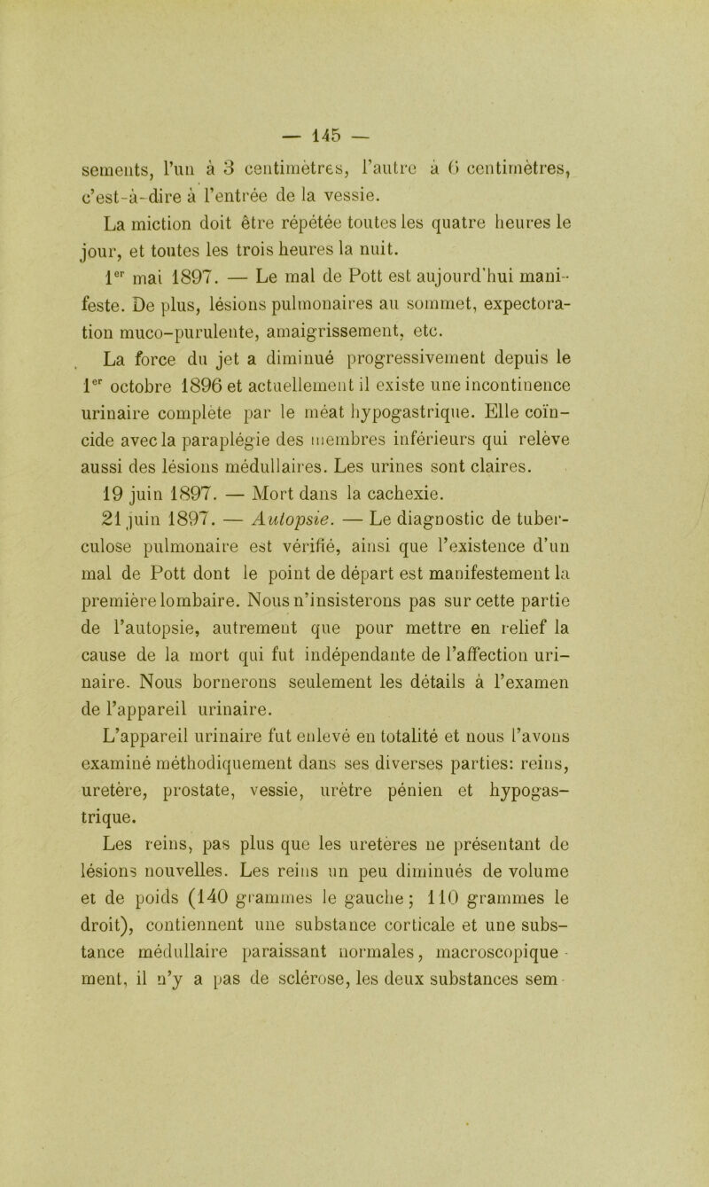 seiueiits, rmi à 3 centimètres, l’autre à 0 centimètres, c’est-à-dire à l’entrée de la vessie. La miction doit être répétée toutes les quatre heures le jour, et toutes les trois heures la nuit. 1®'’ mai 1897. — Le mal de Pott est aujourd’hui mani- feste. De plus, lésions pulmonaires au sommet, expectora- tion muco-purulente, amaigrissement, etc. La force du jet a diminué progressivement depuis le P’’ octobre 1896 et actuellement il existe une incontinence urinaire complété par le méat hypogastrique. Elle coïn- cide avec la paraplégie des membres inférieurs qui relève aussi des lésions médullaires. Les urines sont claires. 19 juin 1897. — Mort dans la cachexie. 21 juin 1897. — Autopsie. — Le diagnostic de tuber- culose pulmonaire est vérifié, ainsi que l’existence d’un mal de Pott dont le point de départ est manifestement la première lombaire. Nous n’insisterons pas sur cette partie de l’autopsie, autrement que pour mettre en relief la cause de la mort qui fut indépendante de l’affection uri- naire. Nous bornerons seulement les détails à l’examen de l’appareil urinaire. L’appareil urinaire fut enlevé en totalité et nous l’avons examiné méthodiquement dans ses diverses parties: reins, uretère, prostate, vessie, urètre pénien et hypogas- trique. Les reins, pas plus que les uretères ne présentant de lésions nouvelles. Les reins un peu diminués de volume et de poids (140 grammes le gauche; 110 grammes le droit), contiennent une substance corticale et une subs- tance médullaire paraissant normales, macroscopique - ment, il n’y a pas de sclérose, les deux substances sem-