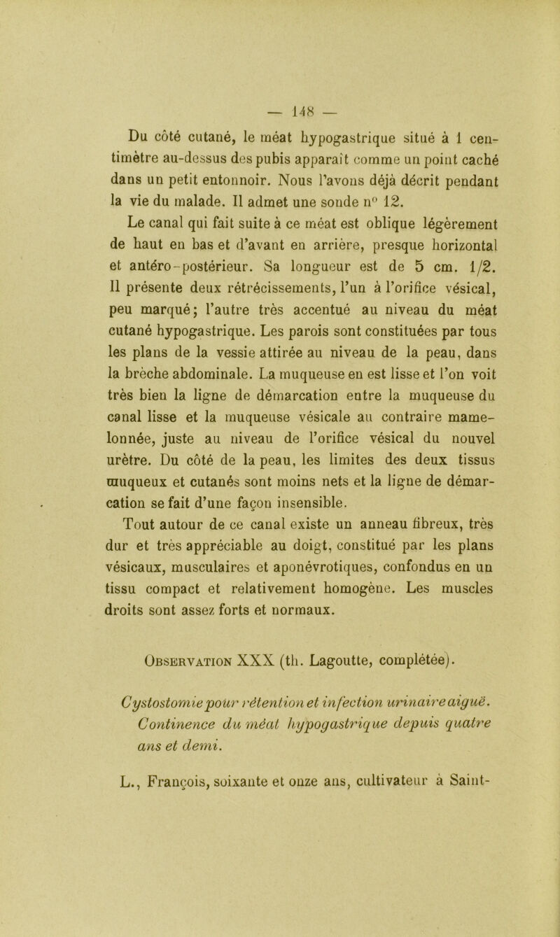 Du côté cutané, le méat hypogastrique situé à 1 cen- timètre au-dessus des pubis apparaît comme un point caché dans un petit entonnoir. Nous l’avons déjà décrit pendant la vie du malade. Il admet une sonde n° 12. Le canal qui fait suite à ce méat est oblique légèrement de haut en bas et d’avant en arrière, presque horizontal et antéro-postérieur. Sa longueur est de 5 cm. 1/2. Il présente deux rétrécissements, Tun à Torifice vésical, peu marqué; l’autre très accentué au niveau du méat cutané hypogastrique. Les parois sont constituées par tous les plans de la vessie attirée au niveau de la peau, dans la brèche abdominale. La muqueuse en est lisse et l’on voit très bien la ligne de démarcation entre la muqueuse du canal lisse et la muqueuse vésicale au contraire mame- lonnée, juste au niveau de l’orifice vésical du nouvel urètre. Du côté de la peau, les limites des deux tissus muqueux et cutanés sont moins nets et la ligne de démar- cation se fait d’une façon insensible. Tout autour de ce canal existe un anneau fibreux, très dur et très appréciable au doigt, constitué par les plans vésicaux, musculaires et aponévrotiques, confondus en un tissu compact et relativement homogène. Les muscles droits sont assez forts et normaux. Observation XXX (th. Lagoutte, complétée). Cystostomie pour rétention et infection urinaire aigue. Continence du méat hypogastrique depuis quatre ans et demi. L., François, soixante et onze ans, cultivateur à Saint-