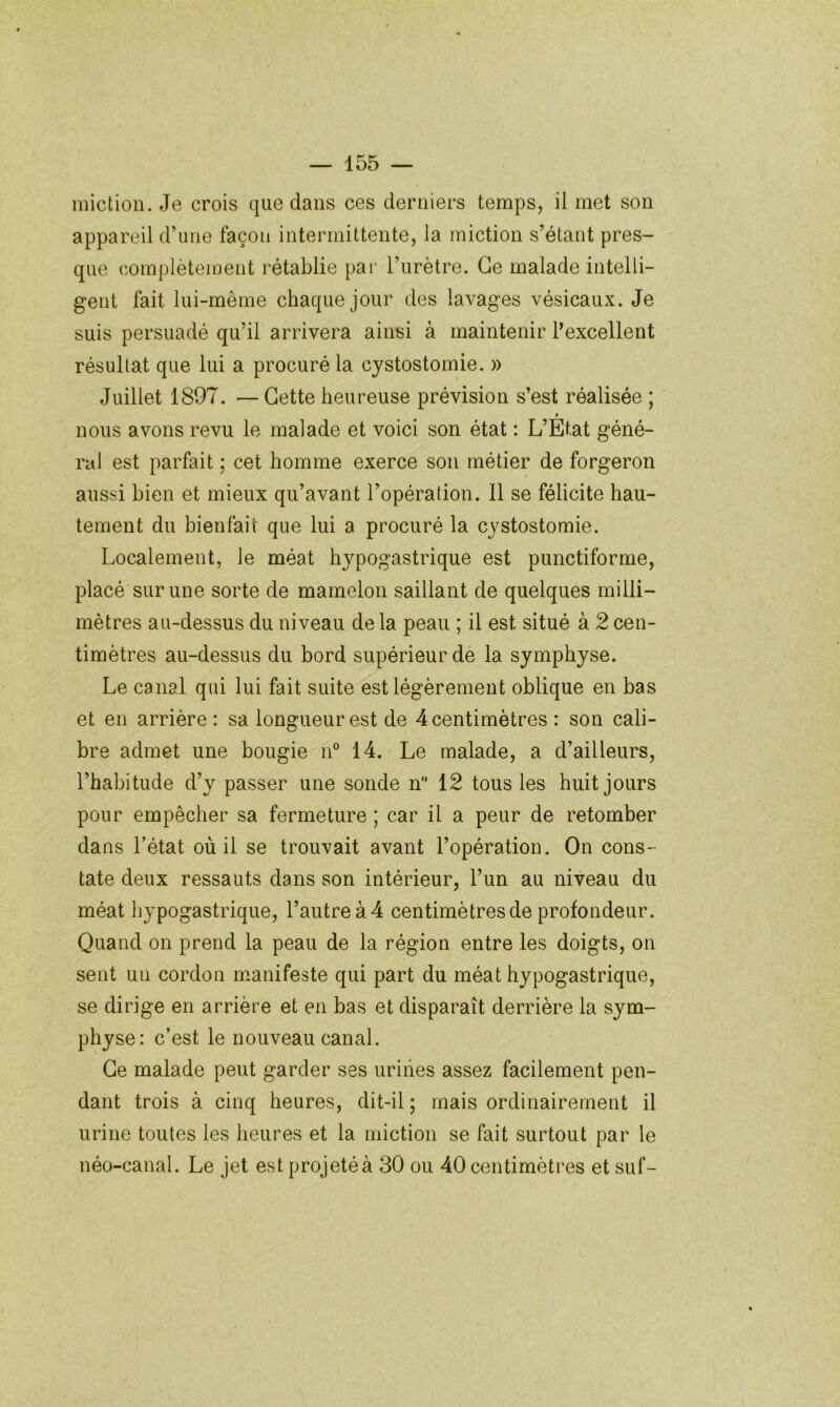 miction. Je crois que dans ces derniers temps, il met son appareil d’une façon intermittente, la miction s’étant pres- que complètement rétablie par l’urètre. Ce malade intelli- gent fait lui-même chaque jour des lavages vésicaux. Je suis persuadé qu’il arrivera ainsi à maintenir l’excellent résultat que lui a procuré la cystostomie. » Juillet 1897. —Cette heureuse prévision s’est réalisée ; nous avons revu le malade et voici son état : L’Etat géné- ral est parfait ; cet homme exerce son métier de forgeron aussi bien et mieux qu’avant l’opération. Il se félicite hau- tement du bienfait que lui a procuré la cystostomie. Localement, le méat hypogastrique est punctiforme, placé sur une sorte de mamelon saillant de quelques milli- mètres au-dessus du niveau de la peau ; il est situé à 2 cen- timètres au-dessus du bord supérieur de la symphyse. Le canal qui lui fait suite est légèrement oblique en bas et en arrière : sa longueur est de 4 centimètres : son cali- bre admet une bougie n° 14. Le malade, a d’ailleurs, l’habitude d’y passer une sonde n 12 tous les huit jours pour empêcher sa fermeture ; car il a peur de retomber dans l’état où il se trouvait avant l’opération. On cons- tate deux ressauts dans son intérieur, l’un au niveau du méat hypogastrique, l’autre à 4 centimètres de profondeur. Quand on prend la peau de la région entre les doigts, on sent un cordon m.anifeste qui part du méat hypogastrique, se dirige en arrière et en bas et disparaît derrière la sym- physe: c’est le nouveau canal. Ce malade peut garder ses uriiies assez facilement pen- dant trois à cinq heures, dit-il; mais ordinairement il urine toutes les heures et la miction se fait surtout par le néo-canal. Le jet est projeté à 30 ou 40 centimètres et suf-
