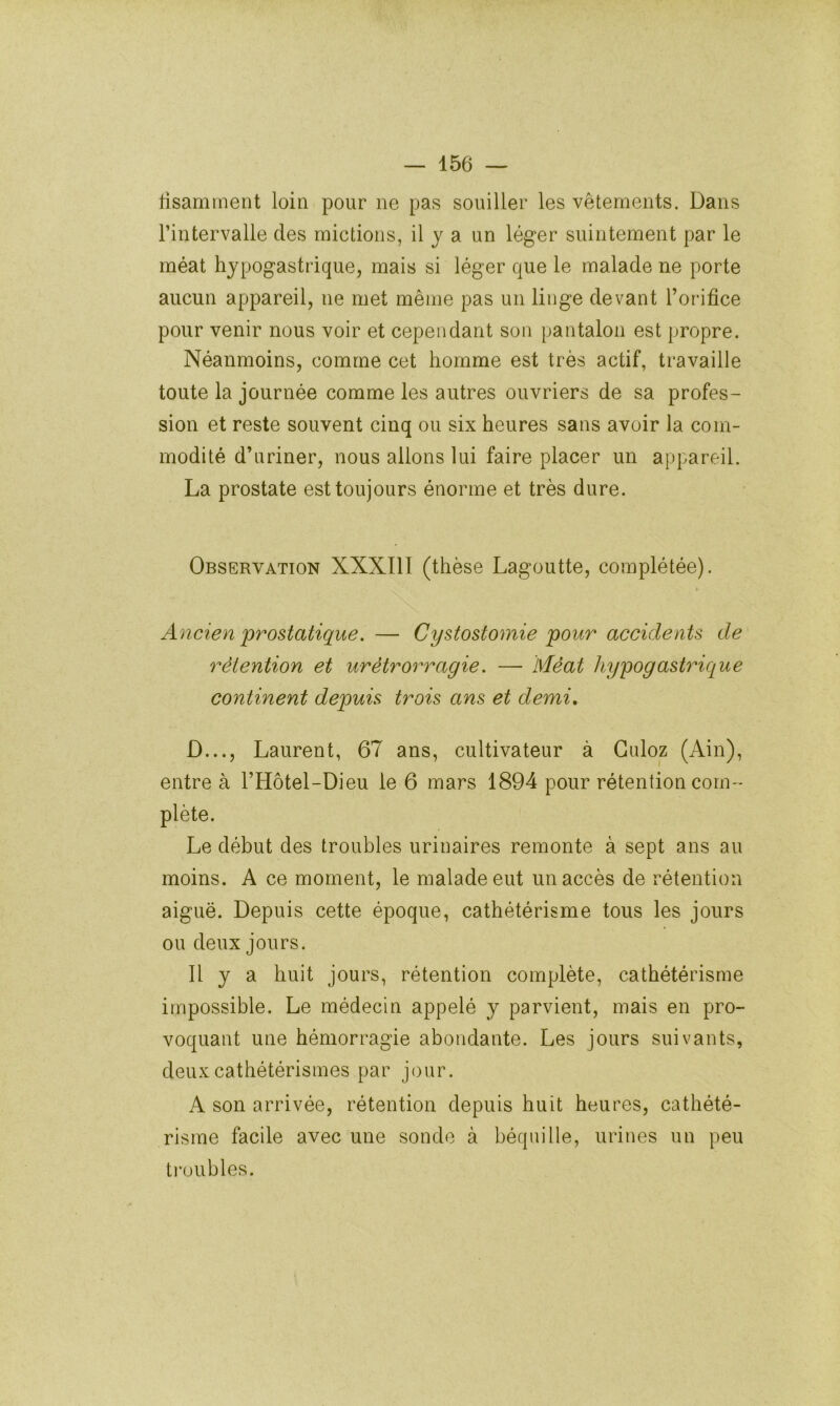 lisaminent loin pour ne pas souiller les vêtements. Dans l’intervalle des mictions, il y a un léger suintement par le méat hypogastrique, mais si léger que le malade ne porte aucun appareil, ne met même pas un linge devant l’orifice pour venir nous voir et cependant son pantalon est propre. Néanmoins, comme cet homme est très actif, travaille toute la journée comme les autres ouvriers de sa profes- sion et reste souvent cinq ou six heures sans avoir la com- modité d’ariner, nous allons lui faire placer un appareil. La prostate est toujours énorme et très dure. Observation XXXIII (thèse Lagoutte, complétée). Ancien prostatique. — Cystostomie pour accidents de rétention et urètrorragie. — Méat hypogastrique continent depuis trois ans et demi, D..., Laurent, 67 ans, cultivateur à Guloz (Ain), entre à l’Hôtel-Dieu le 6 mars 1894 pour rétention com- plète. Le début des troubles urinaires remonte à sept ans au moins. A ce moment, le malade eut un accès de rétention aiguë. Depuis cette époque, cathétérisme tous les jours ou deux jours. Il y a huit jours, rétention complète, cathétérisme impossible. Le médecin appelé y parvient, mais en pro- voquant une hémorragie abondante. Les jours suivants, deux cathétérismes par jour. A son arrivée, rétention depuis huit heures, cathété- risme facile avec une sonde à béquille, urines un peu troubles.