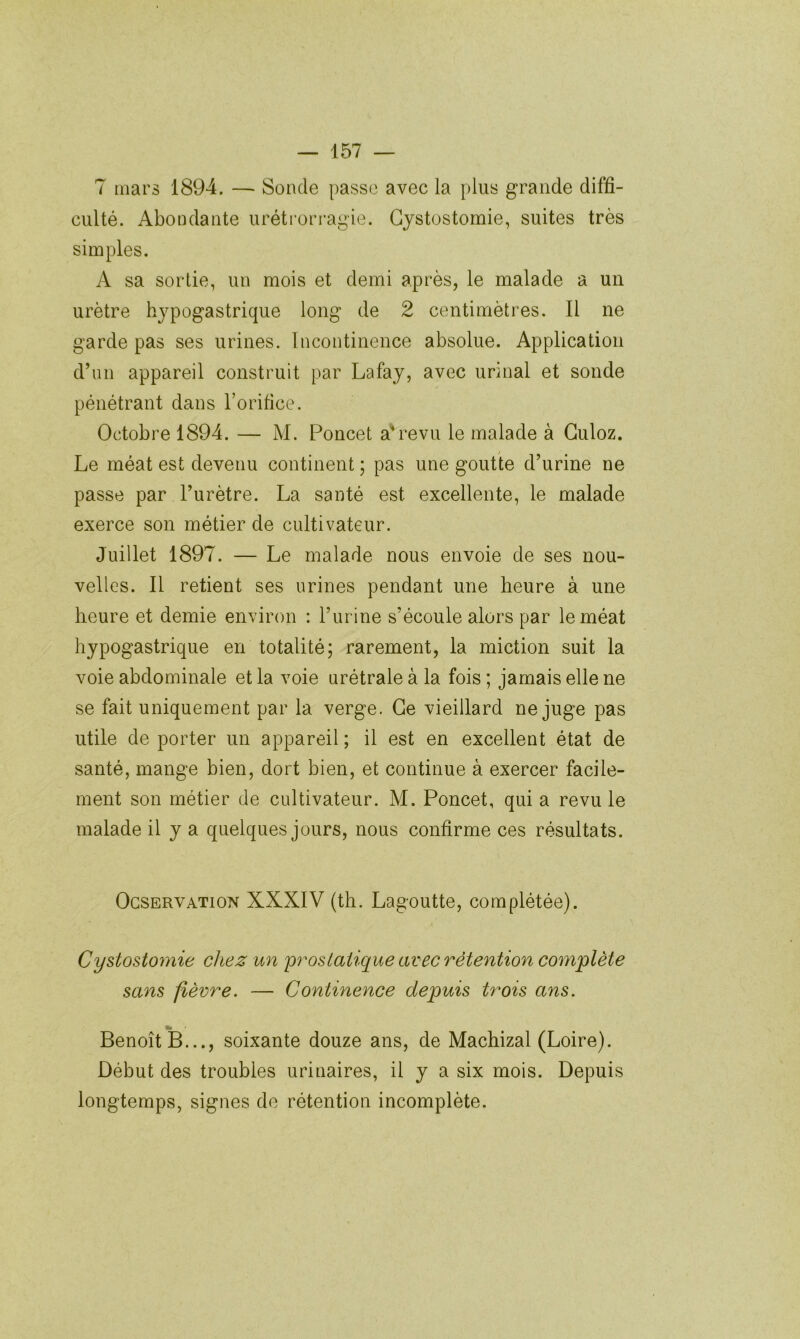 7 mars 1894. — Sonde passe avec la plus grande diffi- culté. Abondante urétrori'agie. Cystostomie, suites très simples. A sa sortie, un mois et demi après, le malade a un urètre hypogastrique long de 2 centimètres. Il ne garde pas ses urines. Incontinence absolue. Application d’un appareil construit par Lafay, avec urinai et sonde pénétrant dans l’orifice. Octobre 1894. — M. Poncet a*revu le malade à Guloz. Le méat est devenu continent ; pas une goutte d’urine ne passe par l’urètre. La santé est excellente, le malade exerce son métier de cultivateur. Juillet 1897. — Le malade nous envoie de ses nou- velles. Il retient ses urines pendant une heure à une heure et demie environ : l’urine s’écoule alors par le méat hypogastrique en totalité; rarement, la miction suit la voie abdominale et la voie urétrale à la fois ; jamais elle ne se fait uniquement par la verge. Ce vieillard ne juge pas utile de porter un appareil ; il est en excellent état de santé, mange bien, dort bien, et continue à exercer facile- ment son métier de cultivateur. M. Poncet, qui a revu le malade il y a quelques jours, nous confirme ces résultats. OcsERVATioN XXXIV (th. Lagoutte, complétée). Cystostoynie chez un prostatique avec rétention complète sans fièvre. — Continence depuis trois ans. Benoît B..., soixante douze ans, de Machizal (Loire). Début des troubles urinaires, il y a six mois. Depuis longtemps, signes de rétention incomplète.