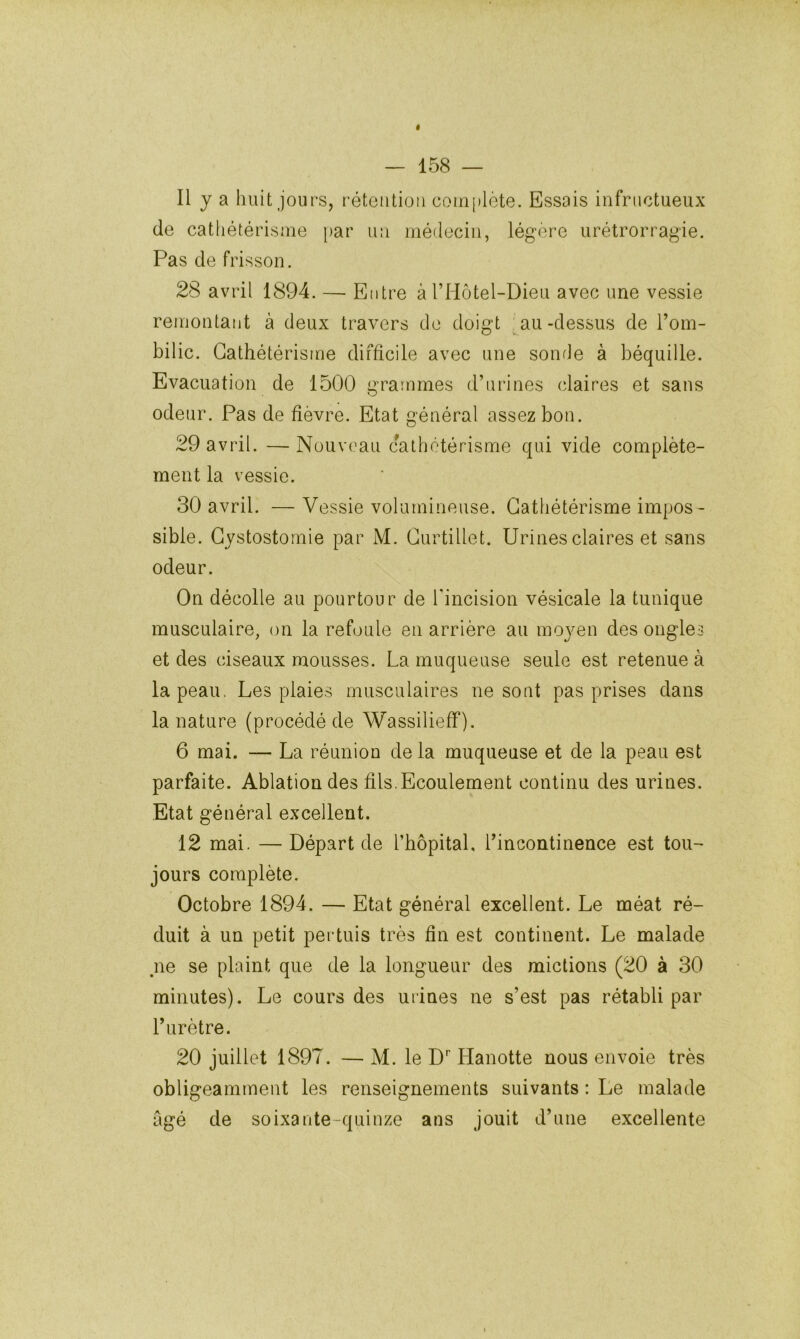 11 y a huit jours, rétention coui[)lète. Essais infructueux de cathétérisme par un médecin, légère urétrorragie. Pas de frisson. 28 avril 1894. — Entre àTl-Iôtel-Dieu avec une vessie remontant à deux travers de doigt au-dessus de Tom- bilic. Cathétérisme difficile avec une sourie à béquille. Evacuation de 1500 grammes d’urines claires et sans odeur. Pas de fièvre. Etat général assez bon. 29 avril. — Nouveau cathetérisme qui vide complète- ment la vessie. 30 avril. — Vessie volumineuse. Cathétérisme impos - sible. Cystostomie par M. Curtillet. Urines claires et sans odeur. On décolle au pourtour de rincision vésicale la tunique musculaire, on la refoule en arrière au mojmn des ongles et des ciseaux mousses. La muqueuse seule est retenue à la peau, Les plaies musculaires ne sont pas prises dans la nature (procédé de Wassilieff). 6 mai. — La réunion delà muqueuse et de la peau est parfaite. Ablation des fils. Ecoulement continu des urines. Etat général excellent. 12 mai. — Départ de l’hôpital, l’incontinence est tou- jours complète. Octobre 1894. — Etat général excellent. Le méat ré- duit à un petit pertuis très fin est continent. Le malade ne se plaint que de la longueur des mictions (20 à 30 minutes). Le cours des urines ne s’est pas rétabli par l’urètre. 20 juillet 1897. — M. le D'’ Hanotte nous envoie très obligeamment les renseignements suivants : Le malade âgé de soixante-quinze ans jouit d’une excellente