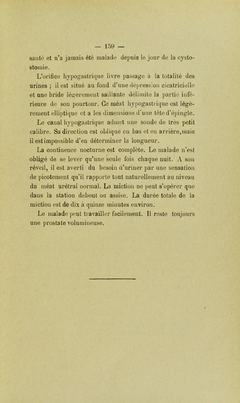 santé et n’a jamais été malade depuis le jour de la cysto- stomie. L’orifice hypogastrique livre passage à la totalité des urines ; il est situé au fond d’une dé[)ress;on cicatricielle et une bride légèrement saillante délimite la partie infé- rieure de son pourtour. Ce méat hypogastrique est légè- rement elliptique et a les dimensions d'une tête d’épingle. Le canal hypogastrique admet une sonde de très petit calibre. Sa direction est oblique en bas et en arrière,mais il est impossible d’en déterminer la longueur. La continence nocturne est complète. Le malade n’est obligé de se lever qu’une seule fois chaque nuit. A son réveil, il est averti du besoin d’uriner par une sensation de picotement qu’il rapporte tout naturellement au niveau du méat urétral normal. La miction ne peut s’opérer que dans la station debout ou assise. La durée totale de la miction est de dix à quinze minutes environ. Le malade peut travailler facilement. Il reste toujours une prostate volumineuse.
