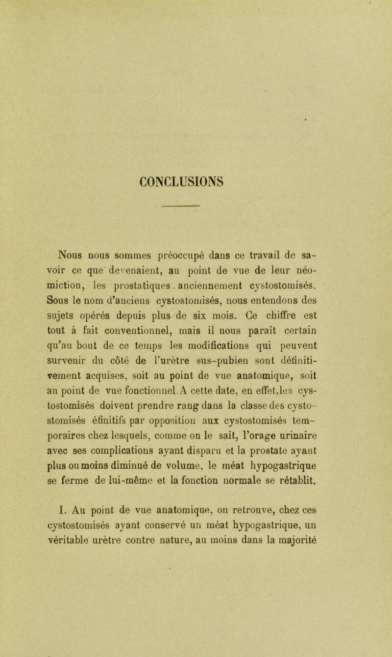 CONCLUSIONS Nous nous sommes préoccupé dans ce travail de sa- voir ce que devenaient, au point de vue de leur néo- miction, les prostatiques . anciennement cystostomisés. Sous le nom d’anciens cystostomisés, nous entendons des sujets opérés depuis plus de six mois. Ce chiffre est tout à fait conventionnel, mais il nous paraît certain qu’au bout de ce temps les modifications qui peuvent survenir du côté de l’urètre sus-pubien sont définiti- vement acquises, soit au point de vue anatomique, soit an point de vue fonctionnel. A cette date, en effet, le s cys- tostomisés doivent prendre rang dans la classe des cysto- stomisés éfinitifs par opposition aux cystostomisés tem- poraires chez lesquels, comme on le sait, l’orage urinaire avec ses complications ayant disparu et la prostate ayant plus ou moins diminué de volume, le méat hypogastrique se ferme de lui-même et la fonction normale se rétablit. I. Au point de vue anatomique, on retrouve, chez ces cystostomisés ayant conservé un méat hypogastrique, un véritable urètre contre nature, au moins dans la majorité