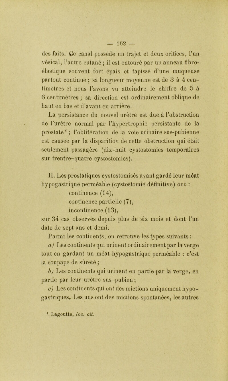 des faits. Ce canal possède un trajet et deux oritices, l’un vésical, l’autre cutané ; il est entouré par un anneau tibro- élastique souvent fort épais et tapissé d’une muqueuse partout continue ; sa longueur moyenne est de 3 à 4 cen- timètres et nous l’avons vu atteindre le chiffre de 5 à 6 centimètres ; sa direction est ordinairement oblique de haut en bas et d’avant en arrière. La persistance du nouvel urètre est due à l’obstruction de l’urètre normal par l’hypertrophie persistante de la prostate^ ; l’oblitération de la voie urinaire sus-pubienne est causée par la disparition de cette obstruction qui était seulement passagère (dix-huit cystostomies temporaires sur trentre-quatre cystostomies). IL Les prostatiques cystostomisés ayant gardé leur méat hypogastrique perméable (cystostomie définitive) ont : continence (14), continence partielle (7), incontinence (13), sur 34 cas observés depuis plus de six mois et dont l’un date de sept ans et demi. Parmi les continents, on retrouve les types suivants : a) Les continents qui urinent ordinairement par la verge tout en gardant un méat hypogastrique perméable : c’est la soupape de sûreté ; b) Les continents qui urinent en partie par la verge, en partie par leur urètre sus-pubien; c) Les continents qui ont des mictions uniquement hypo- gastriques, Les uns ont des mictions spontanées, les autres ^ Lagoutte, loc. cit.