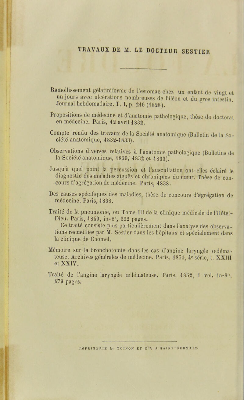 TRAVAUX DE M. LE DOCTEUR SESTIER Ramollissement gëlatiniforme de l'estomac chez un enfant de vingt et un jours avec uic(^rations nombreuses de l'iléon et du gros intestin Journal hebdomadaire. T. I, p. glG (1828). Propositions de médecine et d'anatomie pathologique, thèse de doctorat en médecine. Paris, 12 avril 1832. Compte rendu des travaux de la Société anatomique (Bulletin de la So- ciété anatomique, 1832-1833). Observations diverses relatives à l'anatomie pathologique (Bulletins de la Société anatomique, 1829, 1832 et 1833). Jusqu'à quel point la percussion et l'auscullation ont-elles éclairé le diagnostic des maladies aiguës et chroniques du cœur. Thèse de con- cours d'agrégation de médecine. Paris, 1838. Des causes spécifiques des maladies, thèse de concours d'agrégation de médecine. Paris, 1838. Traité de la pneumonie, ou Tome III de la clinique médicale de l'Hôtel- Dieu. Paris, 1840, in-8°^ S92 pages. Ce traité consiste plus particulièrement dans l'analyse des observa- tions recueillies par M. Seslier dans les hôpitaux et spécialement dans la clinique de Chomel. Mémoire sur la bronchotomie dans les cas d'angine laryngée œdéma- teuse. Archives générales de médecine. Paris, 1850, 4e série, t. XXIII et XXIV. Traité de l'angine laryngée œdémateuse. Paris, 18S2, 1 vol. in-8o, 479 pagrs.