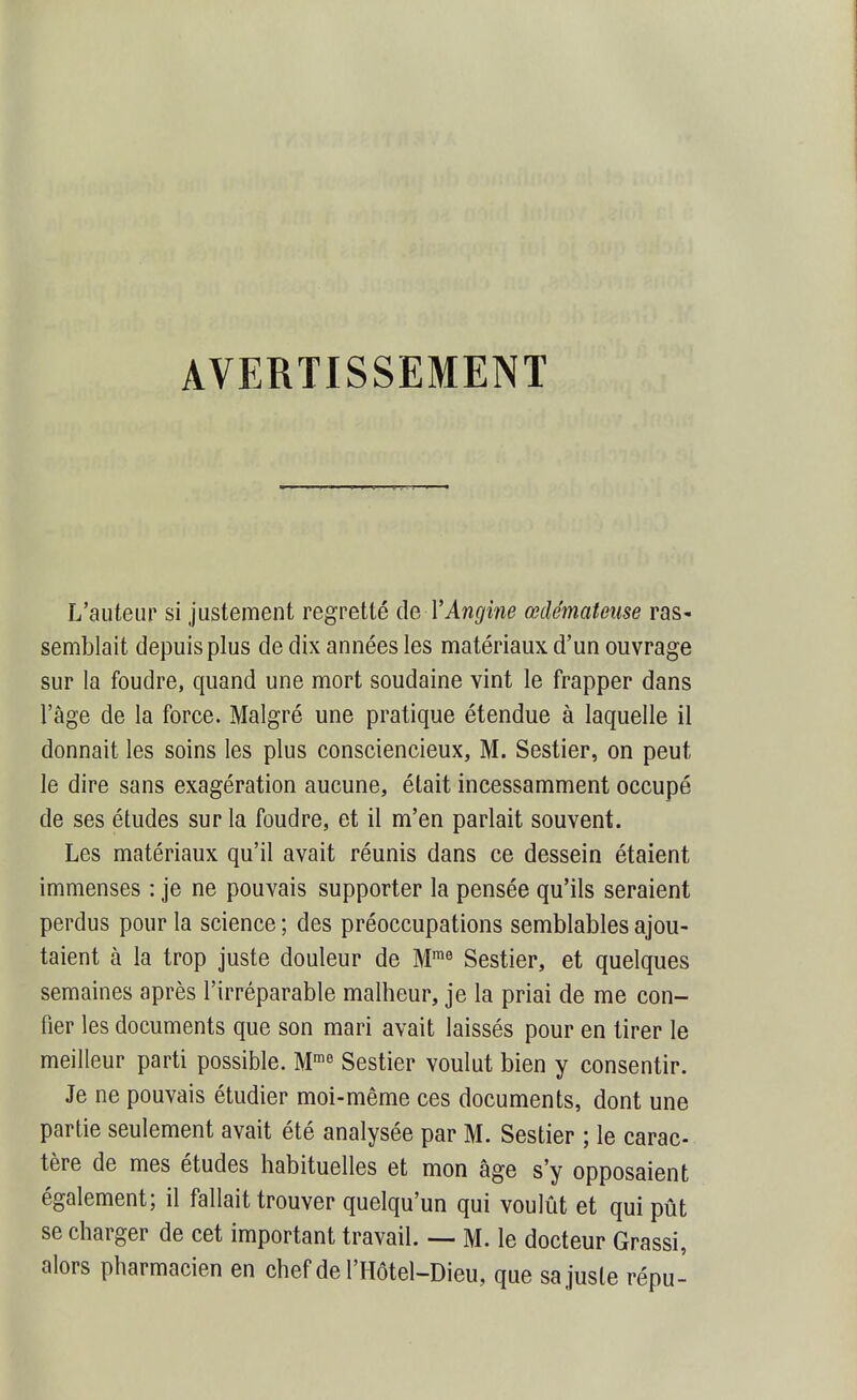 AVERTISSEMENT L'auteur si justement regretté de VAngine œdémateuse raS' semblait depuis plus de dix années les matériaux d'un ouvrage sur la foudre, quand une mort soudaine vint le frapper dans l'âge de la force. Malgré une pratique étendue à laquelle il donnait les soins les plus consciencieux, M. Sestier, on peut le dire sans exagération aucune, était incessamment occupé de ses études sur la foudre, et il m'en parlait souvent. Les matériaux qu'il avait réunis dans ce dessein étaient immenses : je ne pouvais supporter la pensée qu'ils seraient perdus pour la science ; des préoccupations semblables ajou- taient à la trop juste douleur de M™^ Sestier, et quelques semaines après l'irréparable malheur, je la priai de me con- fier les documents que son mari avait laissés pour en tirer le meilleur parti possible. M'^ Sestier voulut bien y consentir. Je ne pouvais étudier moi-même ces documents, dont une partie seulement avait été analysée par M. Sestier ; le carac- tère de mes études habituelles et mon âge s'y opposaient également; il fallait trouver quelqu'un qui voulût et qui pût se charger de cet important travail. — M. le docteur Grassi, alors pharmacien en chef de l'IIÔtel-Dieu, que sa juste répu-