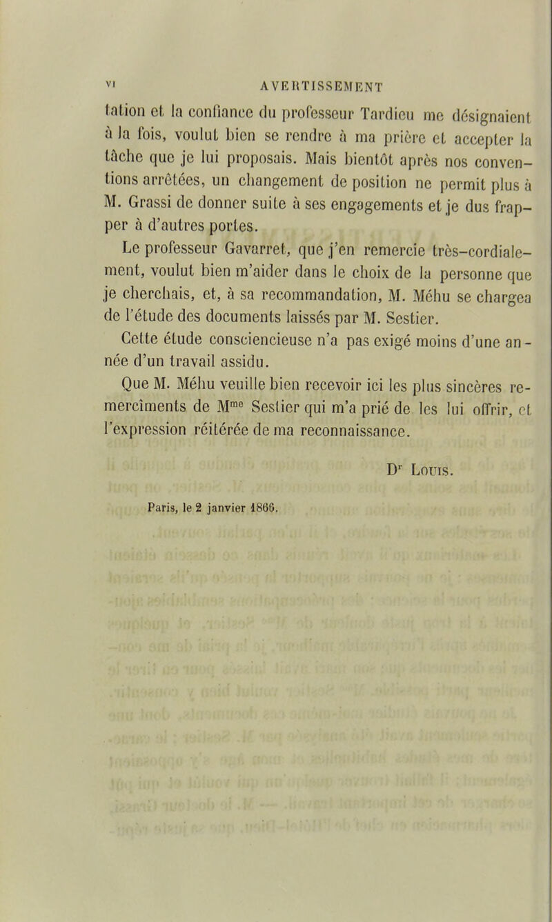 talion et, la confiance du professeur Tardieu me désignaient à ]a fois, voulut bien se rendre à ma prière et accepter la tâche que je lui proposais. Mais bientôt après nos conven- tions arrêtées, un changement de position ne permit plus à M. Grassi de donner suite à ses engagements et je dus frap- per à d'autres portes. Le professeur Gavarret, que j'en remercie très-cordiale- ment, voulut bien m'aider dans le choix de la personne que je cherchais, et, à sa recommandation, M. Méhu se chargea de l'étude des documents laissés par M. Sestier. Cette étude consciencieuse n'a pas exigé moins d'une an - née d'un travail assidu. Que M. Méhu veuille bien recevoir ici les plus sincères re- mercîments de M'^ Sestier qui m'a prié de les lui offrir, et l'expression réitérée de ma reconnaissance. D Louis. Paris, le 2 janvier 186ô.