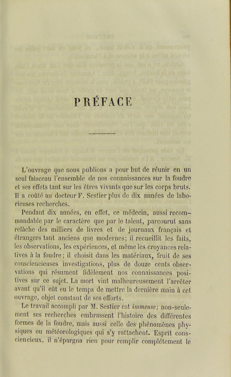 PRÉFACE L'ouvrage que nous publions a pour but de réunir en un seul faisceau l'ensemble de nos connaissances sur la foudre et ses effets tant sur les êtres vivants que sur les corps bruts. Il a coûté au docteur F. Sestierpius de dix années de labo- rieuses recherches. Pendant dix années, en effet, ce médecin, aussi recom- mandable par le caractère que par le talent, parcourut sans relâche des milliers de livres et de journaux français et étrangers tant anciens que modernes; il recueillit les faits, les observations, les expériences, et même les croyances rela- tives à la foudre; il choisit dans les matériaux, fruit de ses consciencieuses investigations, plus de douze cents obser- vations qui résument fidèlement nos connaissances posi- tives sur ce sujet. La mort vint malheureusement l'arrêter avant qu'il eût eu le temps de mettre la dernière main à cet ouvrage, objet constant de ses efforts. Le travail accompli par M. Sestier est inm,ense; non-seule- ment ses recherches embrassent l'histoire des différentes formes de la foudre, mais aussi celle des phénomènes phy- siques ou météorologiques qui s'y rattachent. Esprit cons- ciencieux, il n'épargna rien pour remplir complètement le