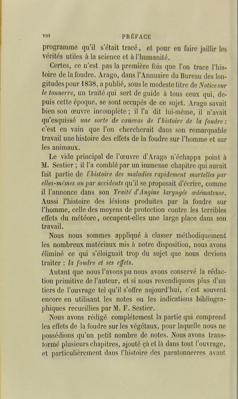 programme qu'il s'était tracé, et pour en faire jaillir les vérités utiles à la science et à l'humanité. Certes, ce n'est pas la première fois que l'on trace l'his- toire de la foudre. Arago, dans l'Annuaire du Bureau des lon- gitudes pour 1838, a publié, sous le modeste titre de Noticesur le tonnerre, un traité qui sert de guide à tous ceux qui, de- puis celte époque, se sont occupés de ce sujet. Arago savait bien son œuvre incomplète ; il l'a dit lui-même, il n'avait qu'esquissé une sorte de canevas de l'histoire de la foudre : c'est en vain que l'on chercherait dans son remarquable travail une histoire des effets de la foudre sur l'homme et sur les animaux. Le vide principal de l'œuvre d'Arago n'échappa point à M. Sestier ; il l'a comblé par un immense chapitre qui aurait fait partie de lliistoire des maladies rapidement mortelles par elles-mêmes ou par accidents qu'il se proposait d'écrire, comme il l'annonce dans son Traité d'Angine laryngée œdémateuse. Aussi l'histoire des lésions produites par la foudre sur l'homme, celle des moyens de protection contre les terribles effets du météore, occupent-elles une large place dans son travail. Nous nous sommes appliqué à classer méthodiquement les nombreux matériaux mis à notre disposition, nous avons éliminé ce qui s'éloignait trop du sujet que nous devions traiter : la foudre et ses effets. Autant que nous l'avons pu nous avons conservé la rédac- tion primitive de l'auteur, et si nous revendiquons plus d'un tiers de l'ouvrage tel qu'il s'offre aujourd'hui, c'est souvent encore en utilisant les notes ou les indications bibliogra- phiques recueillies par M. F. Sestier. Nous avons rédigé complètement la partie qui comprend les effets de la foudre sur les végétaux, pour laquelle nous ne possédions qu'un petit nombre de notes. Nous avons trans- formé plusieurs chapitres, ajouté çà et là dans tout l'ouvrage, et particulièrement dans l'histoire des paratonnerres avant