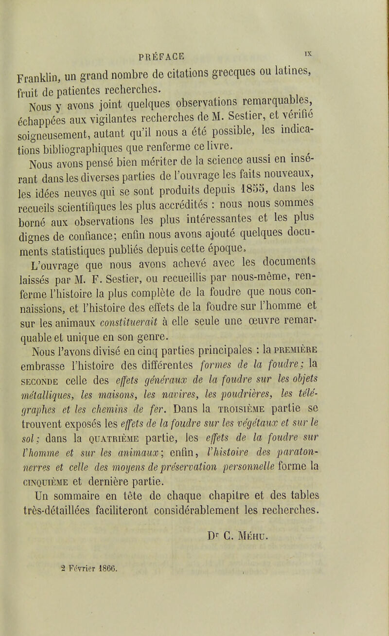 Franklin, un grand nombre de citations grecques ou latines, fruit de patientes recherches. Nous y avons joint quelques observations remarquables, échappées aux vigilantes recherches de M. Sestier, et vérifié soigneusement, autant qu'il nous a été possible, les indica- tions bibliographiques que renferme ce livre. Nous avons pensé bien mériter de la science aussi en insé- rant dans les diverses parties de l'ouvrage les faits nouveaux, les idées neuves qui se sont produits depuis 1855, dans les recueils scientifiques les plus accrédités : nous nous sommes borné aux observations les plus intéressantes et les plus dignes de confiance; enfin nous avons ajouté quelques docu- ments statistiques publiés depuis cette époque. L'ouvrage que nous avons achevé avec les documents laissés par M. F. Sestier, ou recueillis par nous-même, ren- ferme l'histoire la plus complète de la foudre que nous con- naissions, et l'histoire des effets de la foudre sur l'homme et sur les animaux constituerait à elle seule une œuvre remar- quable et unique en son genre. Nous l'avons divisé en cinq parties principales : la première embrasse l'histoire des différentes formes de la foudre; la SECONDE celle des effets généraux de la foudre sur les objets métalliques, les maisons, les navires, les poudrières, les télé- graphes et les chemins de fer. Dans la troisième partie se trouvent exposés les effets de la foudre sur les végétaux et sur le sol; dans la quatrième partie, les effets de la foudre sur l'homme et sur les animaux; enfin, rhistoire des paraton- nerres et celle des moyens de préservation personnelle forme la CINQUIÈME et dernière partie. Un sommaire en tête de chaque chapitre et des tables très-détaillées faciliteront considérablement les recherches. G. MÉHU. 2 Février 1866.