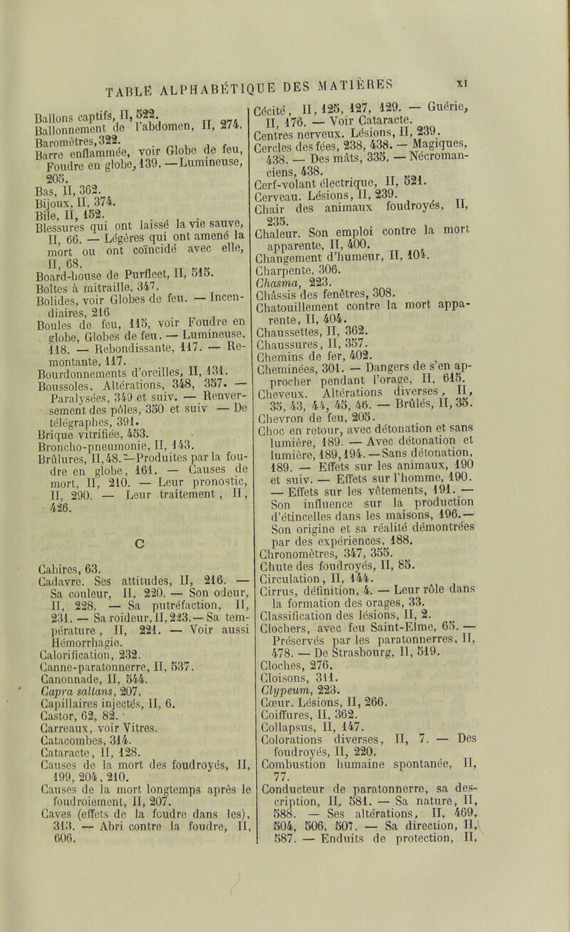 Ballons captifs, II 622, Ballonnement de 1 abdomen, H, i74. Baromètres,322. . , ,„ Barre enflammée, voir Globe do teu, Foudre en globe, 139. —Lumineuse, 20o. Bas, II, 362. Bijoux, II, 374. Bile, II, 152. . . , . Blessures qui ont laisse la vie sauve, 11^ 66. — Légères qui ont amené la mort ou ont coïncidé avec elle, II 68 Boar'd-house de Purfleet, II, 51o. Boîtes à mitraille, 347. Bolides, voir Globes de feu. — Incen- diaires, 216 Boules de feu, Ho, voir Foudre en iîlobe, Globes de feu. — Lumineuse, lis. _ Rebondissante, 117. — Re- montante, 117. Bourdonnements d'oreilles, II, 1.31. Boussoles. Altérations, 348, 357. — Paralysées, 349 et suiv. — Renver- sement des pôles, 350 et suiv — De télégraphes, 391. Brique vitrifiée, 453. Broncho-pneumonie, II, 143. Brûlures, 11,48.—Produites parla fou- dre en globe, 161. — Causes de mort, II, 210. — Leur pronostic, II, 290. — Leur traitement , II, 426. Gabires, 63. Cadavre. Ses attitudes, II, 216. ■ Sa couleur, II, 220. — Son odeur, II, 228. — Sa putréfaction, II 231. — Saroideur,II,2i3.—Sa tem pérature , II, 221. — Voir aussi Hémorrhagie. Galorification, 232. Canne-paratonnerre, II, 537. Canonnade, II, 544. Capra sallans, 207. Capillaires injectés, II, 6. Castor, 62, 82. • Carreaux, voir Vitres. Catacombes, 314. Cataracte, II, 128. Causes de la mort des foudroyés, II 199, 204, 210. Causes de la mort longtemps après le foudroiement, II, 207. Caves (effets de la foudre dans les), 313. — Abri contre la foudre, II, 606. Cécité, 11,125, 127, 129. — Guérie, Ij^ 176. — Voir Cataracte. Centres nerveux. Lésions, II, 239. Cercles des fées, 238, 438. - Magiques, 438. _ Des mâts, 335. — Nécroman- ciens, 438. Cerf-volant électrique. H, 521. Cerveau. Lésions, II, 239. , ^ Chair des animaux foudroyés, li, 235. Chaleur. Son emploi contre la mort apparente, II, 400. Changement d'humeur, II, 104. Charpente, 306. Chasma, 223. Châssis des fenêtres, 308, Chatouillement contre la mort appa- rente, II, 404. Chaussettes, II, 362. Chaussures, II, 357. Chemins de fer, 402. ^ Cheminées, 301. - Dangers de s en ap- procher pendant l'orage, II. bl5. Cheveux. Altérations diverses, II, 35, 43, 44, 45, 46. — Brûlés, II, 35. Chevron de fou, 205. Choc on retour, avec détonation et sans lumière, 189. — Avec détonation et lumière, 189,194.—Sans détonation, 189. — Effets sur les animaux, 190 et suiv. — Effets sur l'homme, 190. — Effets sur les vêtements, 191. — Son influence sur la production d'étincelles dans les maisons, 196.— Son origine et sa réalité démontrées par des expériences, 188, Chronomètres, 347, 355. Chute des foudroyés, II, 85. Circulation, II, 144. Cirrus, définition, 4. — Leur rôle dans la formation des orages, 33. Classification des lésions, II, 2. Clochers, avec feu Saint-Elme, 65. — Préservés parles paratonnerres, II, 478. — De Strasbourg. II, 519. Cloches, 276. Cloisons, 311. Clypeum, 223. Cœur. Lésions, II, 266. Coiffures, II. 362. Col lapsus, II, 147. Colorations diverses, II, 7. — Des foudroyés, II, 220. Combustion humaine spontanée, II, 77. Conducteur de paratonnerre, sa des- cription, II, 581. — Sa nature, II, 588. — Ses altérations, II, 469, 504, 506, 507. — Sa direction, n,\ 587. — Enduits de protection, II,