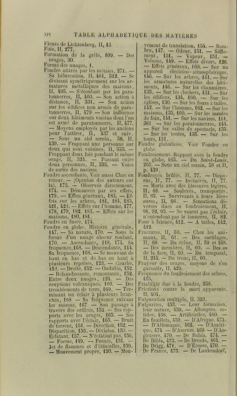 Fleurs do Liclilciibeig, II, 13. Foie, II. 277. Fornuilion de la griMe, 109. — Des orages, 30. Forme dos nuaj^'es, d. Foudre alliréo par les métaux, 271. — Sa Ijil'urL'alioii, II, 401, 512. — Se divisant syiiuStriquemeut sur les ar- matures métailiijues des maisons, II, 495. — S'dcoulant jiar les para- tonnerres, II, 460. — Son action à distance, II, 331. — Son action sur les édiliccs non arrnés de para- tonnerres, 11, 479 — Son inlluence sur deux bâtiments voisins dont l'un est armé de paratonnerre, II, 477, — Moyens employés par les anciens pour l'attirer, II, 437 et suiv. — Sous un ciel serein, 58, II, 439. — Frappant une personne sur deux qui sont voisines. 11, 335. — Frappant deux fois pendant le même orage, II, 324. — Passant entre deux personnes, II, 335. — Voies de sortie des navires Foudre ascendante. Voir aussi Choc en retour. — (Opinion des auteurs sur la), 173. — Observée directement, 174. — Démontrée par ses effets, 179. — Effets généraux, 183. — Ef- fets sur les arbres, 181, 184, 18o, 421, 423. — Effets sur l'homme, 177, 178, 179, 182. 183. - Effets sur les maisons, 180, 181. Foudre en fusée, 174. Foudre en globe. Histoire générale, 147. — Sa nature, 170. — Sous la forme d'un nuage obscur roulant, 170. — Ascendante, 118, 174. Sa fréquence, 168. — Descendante, 114. Sa fréquence, 168. —Se mouvant de haut en bas et de bas en haut à plusieurs reprises, 123. — ilourbe, iSl. — Droite, 152. — Ondulée. 152. — Rebondissante, remontante, 152. Entre deux nuages, 124. — Des éruptions volcaniques, 169. — Des tremblements de terre, 169. — Ter- minant un éclair à plusieurs bran- ches, 168 — Sa fréquence suivant les saisons, 167. — Son passage à travers des orifices, 153. — Ses rap- ports avec les orages, 165. — Ses rapports avec l'éclair, 165. — Bruit de torrent, 151. — Direction, 152. — Disparition, 156. — Division. 151). — Éclatant, 157. — N'éclatant pas, 156, — Forme, 149. — Fumée, 151. — Jet de flammes et d'étincelles, 150. — Mouvement propre, 150. — Mou- vement de translation. 154. — Nom- bre, 147. — Odeur, 151. — Siffle- ment, 151. — Vapeur, 151, — Volume, 149. — Effets divers, 126. — Effets généraux, 160. — Sur un apfiareil électrico - atmo.sjjliéri(iuc, 146. — Sur les arbres, 141. —Sur les armatures naturelles des b:îli- ments, 146. — Sur les cliaumiùres, 135. — Sur les ( lochers, 131. — Sur les édifices. 134, 160. — Sur les églises, 130. — Sur les fours à tuiles, 142. — Sur l'homme, 162. — Sur les maisons, 135, 160. — Sur les meules de foin, 141. — Sur les navires, 101, 361 — Sur les paratonnerres, 144, — Sur les salles de .spectacle, 135. — Sur les lentes, 135. — Sur les tours, 131. Foudre globulaire. Voir Foudre en globe. Foudroiement. Rapport avec la foudre en globe, 165, — Du Saint-Louis, 265. — Sous un ciel serein, 58 et II, p, 439. Foudroyés brûlés, II, 77, — Dispa- rus, *1I, 77. — Incinérés, II, 77. — Morts avec des blessures légères, II, 68. — Soulevés, transportés , II, 85. — Survivants à leurs bles- sures, II, 66. — Sensations di- verses dues au foudroiement, II, 91, 92, 93. — Ne voient pas l'éclair, n'entendent pas le tonnerre. II, 82. Four à faïence, 412. — A tuiles, 142, 412. Fractures, II, 59. — Chez les ani- maux, II, 61. — Des cartilages. II, 60. — Du crâne, II, 59 et 248. — Des membres, II, 60. — Des os de la face, II, 60. — Du temporal, II, 244. — Du tronc, II, 60. Frayeur des orages, moyens de s'en garantir, II, 429. Fréquence du foudroiement des arbres, 415. Friabilité due à la foudre, 258. Frictions contre la mort apparente, II, 404. Fulguration multiple, II, 323. Fulgurites, 453. — Leur formation, leur nature, 459. — Allongées, so- lides, 458. — Artificielles, 460. — En feuillets, 459. — D'Afrique. 473. — D'Allemagne, 462. — D'Améri- qur, 474. — D'Amrum.469 — D'An- gleterre, 470. — De Bahia, 474. — De Dibla, 473. — De Dresde, 464. — De Drigg, 471. — D'Ecosse, 470. — De France, 473. — De Laukendorf,