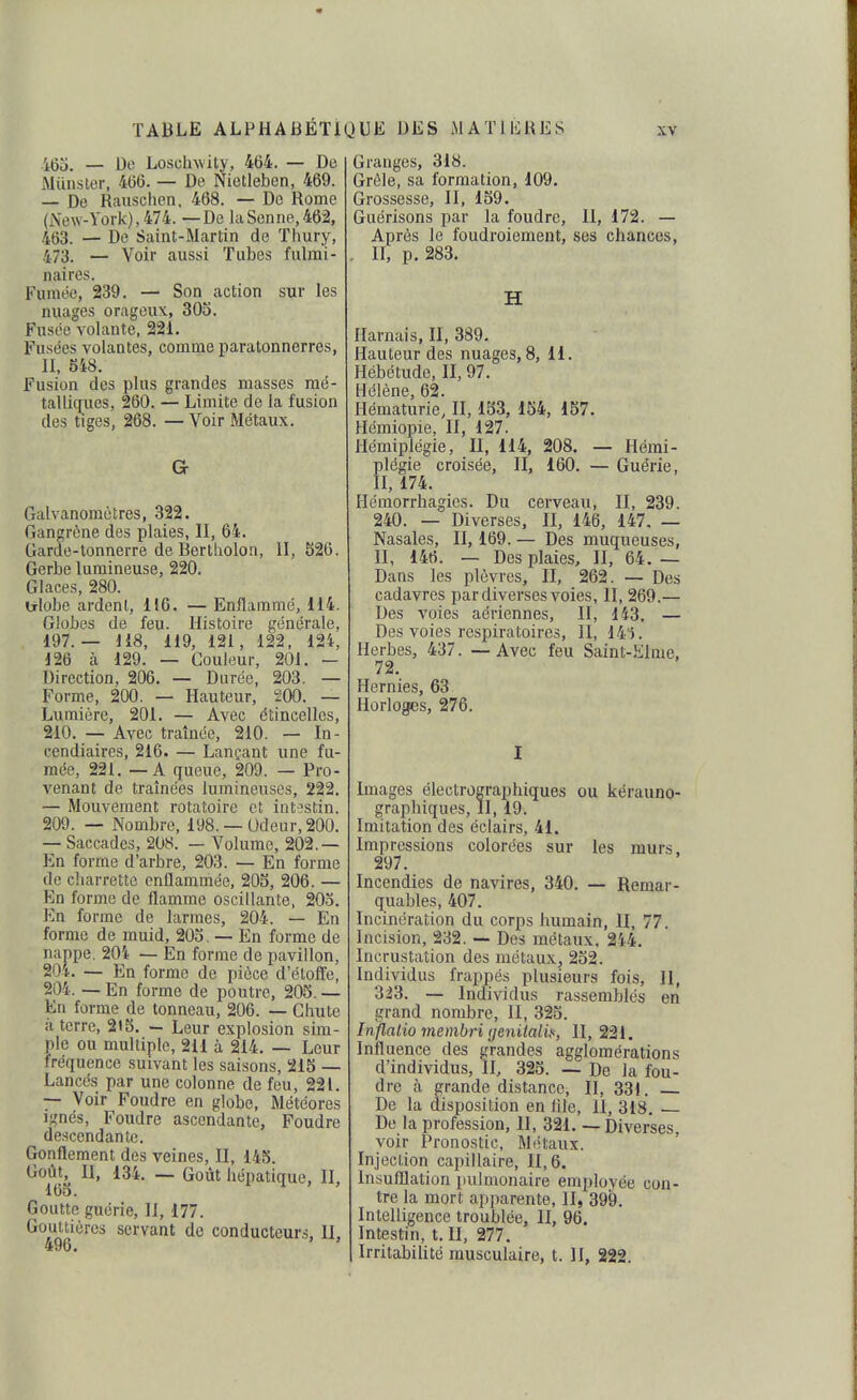 465. — 1)0 Loschwity, 464. — De Miinsler, 466. — De Nietleben, 469. — De Rauschen. 468. — De Rome (New-York), 474. — De la Senne, 462, 463. — De Saint-Martin de Thury, 473. — Voir aussi Tubes fulmi- naires. Fumée, 239. — Son action sur les nuages orageux, 305. Fusée volante, 221. Fusées volantes, comme paratonnerres, II, 848. Fusion des plus grandes masses mé- talliques, 260. — Limite de la fusion des tiges, 268. — Voir Métaux. Gr Galvanomètres, 322. Gangrène des plaies, II, 64. Garde-tonnerre de Bertholon, II, 526. Gerbe lumineuse, 220. Glaces, 280. ulobe ardent, 116. — Enflammé, 114. Globes de feu. Histoire générale, 197. — 118, 119, 121, 122, 12i, 126 à 129. — Couleur, 201. - Direction, 206. — Durée, 203. — Forme, 200. — Hauteur, 200. — Lumière, 201. — Avec étincelles, 210. — Avec traînée, 210. — In- cendiaires, 216. — Lançant une fu- mée, 221. — A queue, 209. — Pro- venant de traînées lumineuses, 222. — Mouvement rotaîoire et intostin. 209. — Nombre, 198. — Udeur, 200. — Saccades, 208. — Volume, 202.— En forme d'arbre, 203. — En forme de charrette enflammée, 205, 206. — En forme de flamme oscillante, 203. En forme de larmes, 204. — En forme de muid, 203. — En forme de nappe, 20i — En forme de pavillon, 20*. — En forme de pièce d'élolïe, 204. — En forme de poutre, 205. — En forme de tonneau, 206. — Chute à terre, 215. — Leur explosion sim- ple ou multiple, 211 à 214. — Leur fréquence suivant les saisons, 215 — Lancés par une colonne de feu, 221. — Voir Foudre en globe. Météores Ignés, Foudre ascendante, Foudre descendante. Gonflement des veines, II, 145. Goût, U, 134. — Goût hépatique, II, 165. Goutte guérie, II, 177. Gouttières servant de conducteurs, II, 496. Granges, 318. Grêle, sa formation, 109. Grossesse, II, 159. Guérisons par la foudre, II, 172. — Après le foudroiement, ses chances, . II, p. 283. H Harnais, II, 389. Hauteur des nuages, 8, 11. Hébétude, II, 97. Hélène 62. Hématurie] II, 133, 154, 157. Hémiopie, II, 127. Hémiplégie, II, 114, 208. — Hémi- plégie croisée, II, 160. — Guérie, II, 174. Hémorrhagics. Du cerveau, II, 239. 240. — Diverses, II, 146, 147, — Nasales, II, 169. — Des muqueuses, II, 146. — Des plaies, II, 64.— Dans les plèvres, II, 262. — Des cadavres par diverses voies, II, 269.— Des voies aériennes, II, 143. — Des voies respiratoires, II, 141. Herbes, 437. — Avec feu Saint-Elme, 72. Hernies, 63 Horloges, 276. I Images électrographiques ou kérauno- graphiques, II, 19. Imitation des éclairs, 41. Impressions colorées sur les murs. 297. Incendies de navires, 340. — Remar- quables, 407. Incinération du corps humain, II, 77. Incision, 232. — Des métaux. 2'i4. Incrustation des métaux, 252. Individus frappés plusieurs fois, II, 323. — Individus rassemblés en grand nombre, II, 325. In flalio membri (jenitali.':, II, 221, Influence des grandes agglomérations d'individus. II, 323. — De la fou- dre à grande distance, II, 331. De la disposition en lile, 11, 318. — De la profession. H, 321, — Diverses, voir Pronostic, Métaux. Injection capillaire, 11,6. insufflation pulmonaire employée con- tre la mort apparente, II, 399. Intelligence troublée, II, 96. Intestin, t. II, 277. IrritabiUtc musculaire, t. H, 222.
