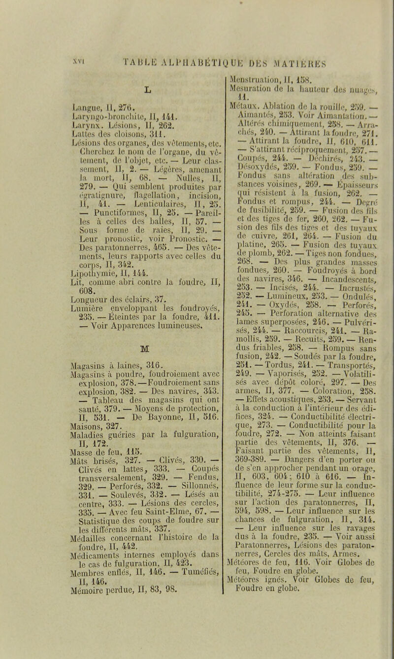 L Langue, 11, 276. Laryiigo-broncliilo, 11, 141. Larjfnx. Lésions, 11, 262. Lalles des cloisons, 311. Lésions dos orçancs, des vêlements, etc. Ciiercliez le noiri de l'organe, du vô- tonicnt, de l'objet, etc. — Leur clas- sement, 11, 2. — Légères, amenant la, mort, 11, 08. — Nulles, II, 279. — Qui semblent produites par c'gratignure, flagellation, incision, 11, 4i. — Lenticulaires, II, 25. — Punctiformes, II, 23. — Pareil- les à celles des balles, 11, S7. — Sous forme de raies, 11, 29. — Leur pronostic, voir Pronostic. — Des paratonnerres, 465. — Des vête- ments, leurs rapports avec celles du corps. II, 342. Lipotbymie, II, 144. Lit, comme abri contre la foudre^ II, 608. Longueur des éclairs, 37. Lumière enveloppant les foudroyés, 23o. — Éteintes par la foudre, 411. — Voir Apparences lumineuses. M Magasins à laines, 316. Alagasins à poudre, foudroiement avec explosion, 378.—Foudroiement sans explosion, 382. — Des navires, 343. — Tableau des magasins qui ont sauté, 379. — Moyens de protection, n, 531. — De Bayonne, II, 516. Maisons, 327. Maladies guéries par la fulguration, H, 172. Masse de feu, 115. Mâts brisés, 327. — Clivés, 330. — Clivés en lattes, 333. — Coupés transversalement, 329. — Fendus, 329. — Perforés, 332. — Sillonnés, 331. — Soulevés, 332. — Lésés au centre, 333. — Lésions des cercles, 335. — Avec feu Saint-Elme, 67. — Statistique des coups de foudre sur les différents mâts, 337. Médailles concernant l'bistoirc de la foudre, II, 442. Médicaments internes employés dans le cas de fulguration, II, 423. Membres enflés, II, 146. — Tuméfiés, II, 146. Mémoire perdue, II, 83, 98. -Menstruation, H, 158. Mesuralion de la liaulcur des nuago^, 11.  Métaux. Ablation de la rouille, 259. —• Aimantés, 253. Voir Aimantation.— Altérés cilimiquement, 258. — Arra- chés, 240. — Attirant la foudre, 271. — Attirant la foudre, 11, 610, 611. — S'attirant récij)roquement, 257. — Coupés, 244. — Déchirés, 243. — Désoxydés, 259. — Fondus, 259. — Fondus sans albiration des sub- stances voisines, 269.— Épaisseurs qui résistent à la fusion, 262. — Fondus et rompus, 244. — Degré de fusibilité, 259. — Fusion des lils et des tiges de fer. 260, 262. — Fu- sion des fds des tiges et des tuyaux de cuivre, 261, 264. — Fusion du platine, 265. — Fusion des tuyaux de plomb, 262. — Tiges non fonâues, 268. — Des plus grandes masses fondues, 260. — Foudroyés à bord des navires, 346. — Incandescents, 253. — Incisés, 244. — Incrustés, 252. — Lumineux, 253. — Ondulés, 241. — Oxydés, 258. — Perforés, 245. — Perforation alternative des lames superposées, 246. — Pulvéri- sés, 244. — Raccourcis, 241. — Ra- mollis, 259. — Recuits, 259. — Ren- dus friables, 258. — Rompus sans fusion, 242. — Soudés par la foudre, 251. — Tordus, 241. — Transportés, 249. — Vaporisés, 252. — Volatili- sés avec dépôt coloré, 297. — Des armes, II, 377. — Coloration, 258. — Effets acoustiques, 253. — Servant à la conduction à l'intérieur des édi- fices, 324. — Conductibilité électri- que, 273. — Conductibilité pour la foudre, 272. — Non atteints faisant partie des vêtements, II, 376. — Faisant partie des vêtements. II, 369-389. — Dangers d'en porter ou de s'en approcher pendant un orage, II, 603, 604; 610 à 616. — In- fluence de leur forme sur la conduc- tibilité, 274-275. — Leur influence sur l'action des paratonnerres, II, 594, 598. — Leur influence sur les chances de fulguration, II, 314. — Leur influence sur les ravages dus à la foudre, 235. — Voir aussi Paratonnerres, Lésions des paraton- nerres, Cercles des mâts. Armes. Météores de feu, 116. Voir Globes de feu. Foudre en globe. Météores ignés. Voir Globes de feu, Foudre en globe.