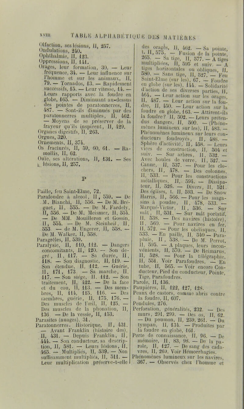 XVlll TAliLK ALPIiABKTKjUli IJES MATIJilttS Olfaction, scslusions, 11, 257. Oiidulutiuns, 240. Ol)hlliulmie, II, l-Xi. Oppressions, II, 141. Orages, leur formation, — Leur fréquence, 34. — Leur iniluencc sur l'hounno et sur les animaux. II, 79. — Toriiailos, i;t. — Hapiili'monl successifs, 15. — Leur vitesse, 14. — Leurs rajiports avc(; la foudre (iu globe, IGo. — Diminuant au-dessus des pointes de ])aratonnerres. II, 487. — Sont-ils diminués par des paratonnerres multiples, II, 462. — Moyens de se préserver de la frayeur qu'ils inspirent, 11, 429. Organes digestifs, II, 203. Orgues, 320. Ornements, II, 374. Os fracturés. II, 39, 60, 61. — Ra- JuoUis, II, 62. Ouïe, ses altérations, II, 131. — Ses l,. lésions, II, 257. Paille, feu Saint-Eline, 72. Parafoudre à alcool, II, 539. — De iM. Bianchi, II, 536. — De M. Bré- guet. II, 555. — De M. Fardely II, 536. — De M. Meismer, II, 534 — De MM. Mouilleron et Gossin, II, 534. — De M. Steinheil, 11 533 — de M. IJngeror, II, 558. — De M. Walker, II, 538. Paragrèles, II, 539. Paralysie, II, 110, 112. — Dangers concomitants, II, 120. — Son de gré, II, 117. — Sa durée, II 118. — Son diagnostic, II, 119. — Son étendue, II, 112. — Guérie, II, 171, 173. — Sa marche, II, 117. — Son siège, II, 112. — Son traitement, II, 422. — De la face et du cou, II, 113. — Des mem- bres, II, 114, 113, llji. — Des membres, guérie. II, 175, 176. — Des muscles de l'œil. II, 123. — Des muscles de la phonation. II, 136. — De la vessie, II, 153. Parasites (nuages). 31. Paratonnerres. Historique, U, 431, — Avant Franklin (histoire des), II, 431. — Depuis Franklin, II, 444. — Son conducteur, sa doscrij)- tion. II, 581. — Leurs lésions, 11, 465. — Multipliés, II, 539. — Non suffisamment multipliés, 11, 511. — Leur multiplication préserve-t-elle t. U, 57o. — Fusion de la pointe, 2()a _ Sa lige. 11, 577. - A tiges multipliées, II, 395 et suiv. - A liges horizonlales ou obliriucs II 580. — Sans lige, 1|, 527. _ Saint-Elmo (sur les}, 67. — Fondre en globe (sur les), 144. — Solidarité ses 464. — Leur action sur les orages^ Saint-Elmo (sur les), 67. — F( en globe (sur les), 144. — Soli(.„.„,, d'action de ses diverses jiarties, IJ, 464. — Leur action sur les orag II, 487. -— Leur action sur la fou- dre, II, .i.30. — Leur action sur la loudre en globe, 163. — Attirent-ils la foudre? II, 302.— Leurs préten- dus dangers, II, 500. — (Phéno- mènes lumineu.\ sur les), II, 483. — Phénomènes lumineux sur leurs con- ducteurs foudroyés, II, 488. — Sphère d'activité, II, 438. — Leurs vices de construction, II, 504 et sniv. — Sur arbres. H, 332. — Avec boules de verre, II, 327 Canne, II, 337. — Pour les clo- chers, II, 478. — Des colonnes, II, 333. — Pour les constructions métalliques, H,, 394. — Dis.sipa- teur, II, 526. — Divers, II, 521. Des églises, t. II, 593. — De Snow llarris. Il, 566. — Pour les maga- sins à poudre, II, 478, 533. — Marqué-Victor, II, 536. — Sur mal, If, 531. — Sur mât portatif, 11, 538. — Des navires (histoire), 11. 560. — Pour navires en fer, II, 372. — Pour les obélisques, 11, 333. — En paille. II, 540 - Para- ))luie. Il , 338. — De M. Perrot, 11, 393. — A plaques, leurs incon- vénients, II, 370. — De Reimarus, 11, 528. — Pour la télégraphie, II, 551. Voir Parafoudres. — En tube, II, 563. — Voir encore Con- ducteur, Pied du conducteur, Pointe, Tige, Parafoudres. Parole, II, 136. Paupières, II, 122, 127, 128. Peaux de castors, comme abris contre la foudre, II, 607. Pendules, 276. Perforation, généralités, 232. — Des murs, 291, 299. — Des os. 11, 62. — Du poumon, II, 239,261. — Du tympan, II, 13i. — Produites par la foudre en globe, 161. Perte de connaissance. II, 96. — De mémoire, II, 83, 98. — De la pa- role, II, 127. — De sang des cada- vres, II, 26iL Voir Hcmorrhagies. Phénomènes lumineux sur les navires, 367. — Observés chez l'homme et