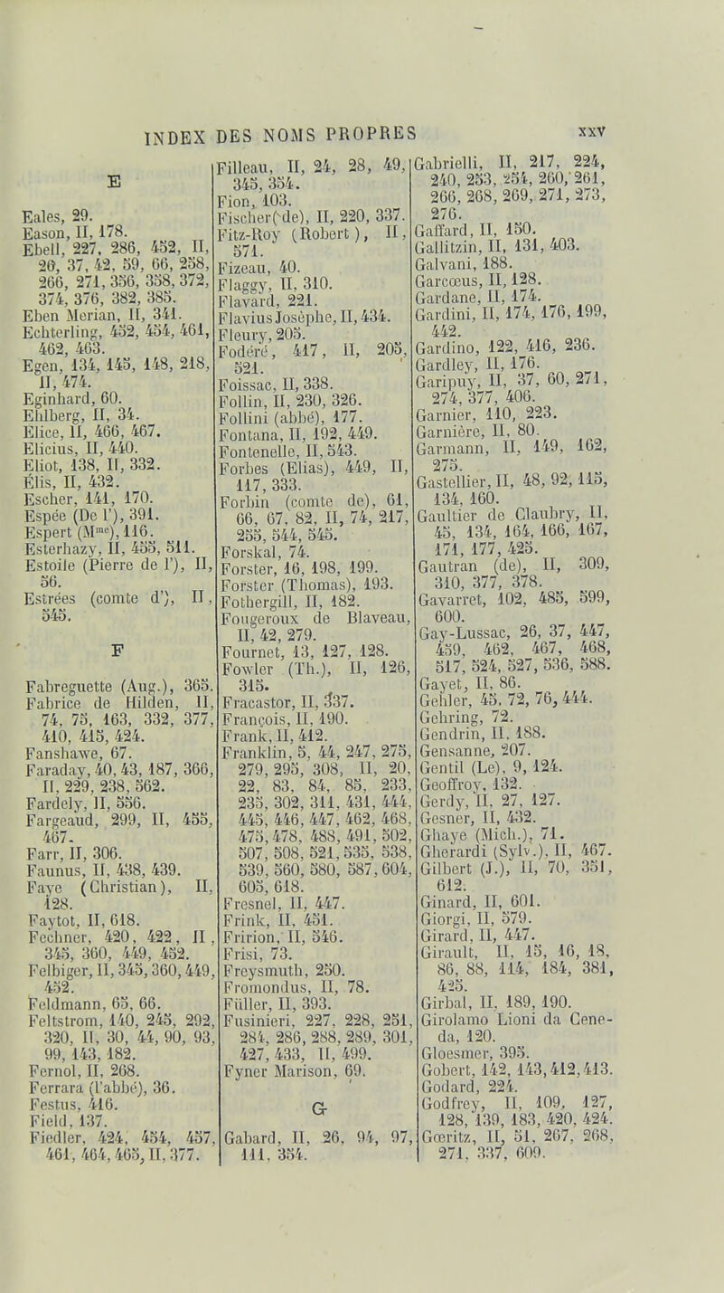 E Eales, 29. Eason, II, 178. Ebell, 227. 286, 452, II, 20, 37, 42, 59, 66, 258, 266, 271,356, 358,372, 374, 376, 382, 385. Eben Merian, II, 341. Echterling, 452, 454, 461, 462, 463. Egen, 134, 145, 148, 218, II, 474. Eginhard, 60. Ehlberg, II, 34. Elice, II, 466, 467. Elicius, II, 440. Eliot, 138, If, 332. Élis, II, 432. Escher, 141, 170. Espée (De 1'), 391. Espert (M™), 116. Eslerhazy, II, 455, 511. Estoile (Pierre de 1'), II, 56. Estrées (comte d'), II 545. Fabreguette (Aug.), 365. Fabrice de Hilden, II, 74, 75, 163, 332, 377, 410, 415, 424. FanshaAve, 67. Faraday, 40, 43, 187, 366, II, 229, 238, 562. Fardely, II, 556. Fargeaud, 299, II, 455, 467- Farr, II, 306. Faunus, II, 438, 439. Faye (Christian), II, 128. Faytot, II, 618. Fcchner, 420, 422, II, 345, 360, 449, 452. Felbiger, 11,345,360,449, 452. Fcldmann, 65, 66. Feltstrom, 140, 245, 292 320, II, 30, 44, 90, 93', 99, 143, 182. Fernol, II, 268. Ferrara (l'abbé), 36. Festus, 416. Ficld, 137. Fiedier, 424, 454, 457, 461, 464,465, II, 377, Filieau, II, 24, 28, 49, 345, 354. Fion, 103. Fischer(^de), II, 220, 337. f^itz-Roy (Robert ), II, 571. _ izeau, 40. Flaggy, II, 310. Flavard, 221. Flavius Josèphe, II, 434. Fleury, 205. Fodéré, 417, il, 205, 521. Foissac, II, 338. FoUin, II, 230, 326. Follini (abbé), 177. Fontana, II, 192, 449. Fonlenelle, II, 543. Forbes (Elias), 449, II, 117, 333. Forhin (comte de), 61, 66, 67. 82, II, 74, 217, 255, 544, 545. Forskal, 74. Forster, 16, 198, 199. Forster (Thomas), 193. Fothergill, II, 182. Fo lige roux de Blaveau, II, 42, 279. Fournet, 13, 127, 128 Fowler (Th.), II, 126, 315. Fi'acastor, II, 337. François, II, 190. Frank, II, 412. Franklin, 5, 44, 247, 275, 279, 295, 308, II, 20, 22, 83, 84, 85, 233, 235, 302, 311, 431, 444, 445, 446, 447, 462, 468 475,478. 488, 491,502 507, 508, 521,535, 538. 539, 560, 580, 587,604, 605, 618. Fresnel, II, 447. Frink, II, 451. Fririon, II, 546. Frisi, 73. Freysmuth, 250. Fromondus, II, 78. Fui 1er, II, 393. Fusinieri, 227, 228, 251 m, 286, 288, 289, 301, 427,433, 11,499. Fyner Marison, 69. a Gabard, II, 26, 94, 97, III. 354. Gabvielli, II, 217, 224, 240, 253, ï!5i., 260,-261, 266, 268,269, 271,273, 276. Gaffard, II, 150. Gallitzin, II. 131, 403. Galvani, 188. Garcœus, II, 128. Gardane, II, 174. Gardini, II, 174, 176, 199, 442. Gardino, 122, 416, 236. Gardley, II, 176. Garipuy, II, 37, 60,271, 274, 377, 406. Garnier, 110, 223. Garnière, II, 80. barmann, II, 149, 162, ''75 Galteilier, II, 48, 92, 115, 134, 160. Gaultier de Claubry, II, 45, 134, 164, 166, 167, 171, 177, 425. Gautran (de), II, 309, 310, 377, 378. Gavarret, 102, 485, 599, 600. Gay-Lussac, 26, 37, 447, 439, 462, 467, 468, 517, 524, 527, 536, 588. Gayet, II, 86. Gehler, 45. 72, 76, 444. Gchring, 72. Gendrin, II. 188. Gensanne, 207. Gentil (Le), 9, 124. Geoffroy, 132. ■ Gerdy.'ll. 27, 127. Gesner, II, 432. Ghaye (Mich.), 71. Gherardi (Sylv.), II, 467. Gilbert (J.), il, 70, 351, 612. Ginard, II, 601. Giorgi, II, 579. Girard, II, 447. Girault, II, 15, 16, 18, 86, 88, 114, 184, 381, 425. Girbai, II, 189, 190. Girolamo Lioni da Geno- da, 120. Gloesmer, 395. Gobert, 142, 143,412,413. Godard, 224. Godfrey, II, 109, 127, 128, 139, 183, 420, 424. Gœritz, II, 51, 267, 268, 271. .337. 609.