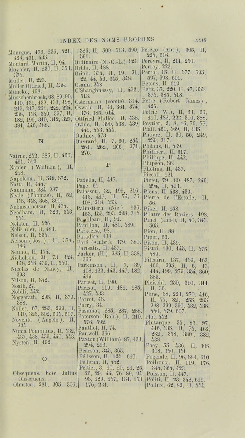 Mourgue, 176, 23(5, 421, 428, 431. 435. iMoutard-iMarliii, II, 94. iMovnier, II, 230, II, 333, 374. Millier, II, 223. iMuller Ottfried, II, 438. Miinckc, 168. ' jMusschcnbrock,68,89,90, 110, 131, 132, lo3, 198, 215, 217, 221, 222, 224, 238, 348, 349, 337, II, 182, 199, 310, 312, 327, 381, 446, 488. N Naii-ne, 242, 285, II, 460, 491, 512. Napier ( William ), II 218. Napoléon, II, 549,572. Natta, II, 444. Naumann, 284, 287. Neale (Thomas), II, 52, 343, 348, 368 , 390. Nebucaclnetsar, II, 434. Needham, II, 326, 543, 544. Nélaton, II. 426. Nelis (de), II, 483. Nelson, II, 534. Nelson ( Jos. ). II, 374, 386. Nculiof, II, 174. Nicholson, 21, 73, 124, 148,248,439, II, 540. Nicolas de Nancy, II. 393. Nilson, II, 542. Noath,27. Nobili, 442. Nog£!crath, 293, II, 379, 388. Nollct, 67, 283, 299, II, 110, 323, 502, 604, 607. Noventa ( Angelo ), 11, 224. Nuina Pompilius, II, 432, 437, 438, 439, 440, 443. Nysten, II, 192. O Obsequens. Voir Julius Obsequens. Olmstcd, 281, 305, 300 323, II, 509, 513, 590, 591. Ordindrc (N.-C.-L.), 124. Oi-nia, II, 188. Orioli, 334, II, 19, 21, 22, 44, 46, 345, 348. Osann,248. O'Sliangbnessy, II, 433, 513. Ostermann (comte), 314. Oswald, II, 41,361, 374, 376, 385, 614. OttMed Muller, II, 438. Ovide, II, 390, 438, 439, 441, 443, 444. Oudney, 473. Ouvrard, II, 7, 60, 254 261 276. 262, 266, 271, Padella, II, 417. Page, 61. Palassou. 32, 199, 216, 415, 417, II, 74, 76 108, 218, 453. Palmstiern (Nie), 136, 153, 153. 293, 298, 314. Papilleau, II, 91. Papillon, II, 481, 489. Paracelse, 98. Paradise, 138. Paré (Ambr.), 379, 380 Parisatis, II, 437. Parker, (H.), 285, II, 338, 366. Parkinson , II, 7, 39, 108, 122, 143, 147, 182 419. Pariset, II, 190. Parisot, 119, 181, 185, 427, 433. Parrot, 45. Parry, 34. Pasumot, 285, 2&7, 288 Paterson (Rob.), II, 210 576, 592. Pautliot, II, 74. Pauwell, 366. Paxton (William), 87,133, 294, 296. Pearson, 343, 365. Pélisson, II, 124, 610. Pellerin, II, 442. Peltier, 3, 10, 20, 21, 25, 26, 29, 44, 76, 89, 94, 95, 129, 147, 131, 153, 176, 231. Perego (Ant.), 305, II, 224, 616. Pereyra, II, 211, 250. Perrey, 223. Perrot, 15, II. 577, 595. 597, 598, 601. Pctens, II, 619. Petit, 37, 220, II, 47, 355, 374, 385, 418. ?etrc (Robert James), 425. Pétrie (W.), II, 63, 66, 110, 182, 222, 300, 388. Peytier, 2, 8, 16, 76, 77. Pfalï, 460, 469, II, 135. Phayre, II, 30, 56, 249, 259, 317. Pbébus, II. 439. Philibert, II, 317. Philippe, II, 442. Phipson, 56. Photius, II, 437. Piccoli, 121. Pictet, 79, 80, 187, 246, 294, II, 493. Picus, II, 438, 439. Pierre de l'Éstoile, II, 56. Pikel, II, 158. Pilatre des Roziers, 198. Pinel (abbé). II, 40, 345, 505. Pion, II. 88. Piper, 63. Pison, II. 439. Pistoi, 130, 145, II, 475, 489. Pitcairn, 137, 159, 163. 166, 295, 11, 6, 13, 114, 199, 279, 334, 360, 385. Pleischl, 230, 310, 311, II, 36. Pline, 58, 223, 270, 416, II, 77, 82. 255, 285, 288, 299, 390, 432, 438, 440, 479, 607. Plot, 442. Plutarque, 34, 83, 97, 416,435, II. 74, 102, 232, 358, 380, 382, 438. Pocy, 55. 436, II, 306, 308, 340, 341. Poggiale, II, 96,581, 610. Poilroux, II, 119, 176, 344, 364, 423. Poisson. Il, 447. Polili, II, 23. 342, 611. Pollux, 62, 82, II, 444.